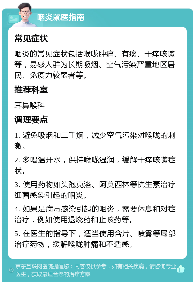 咽炎就医指南 常见症状 咽炎的常见症状包括喉咙肿痛、有痰、干痒咳嗽等，易感人群为长期吸烟、空气污染严重地区居民、免疫力较弱者等。 推荐科室 耳鼻喉科 调理要点 1. 避免吸烟和二手烟，减少空气污染对喉咙的刺激。 2. 多喝温开水，保持喉咙湿润，缓解干痒咳嗽症状。 3. 使用药物如头孢克洛、阿莫西林等抗生素治疗细菌感染引起的咽炎。 4. 如果是病毒感染引起的咽炎，需要休息和对症治疗，例如使用退烧药和止咳药等。 5. 在医生的指导下，适当使用含片、喷雾等局部治疗药物，缓解喉咙肿痛和不适感。