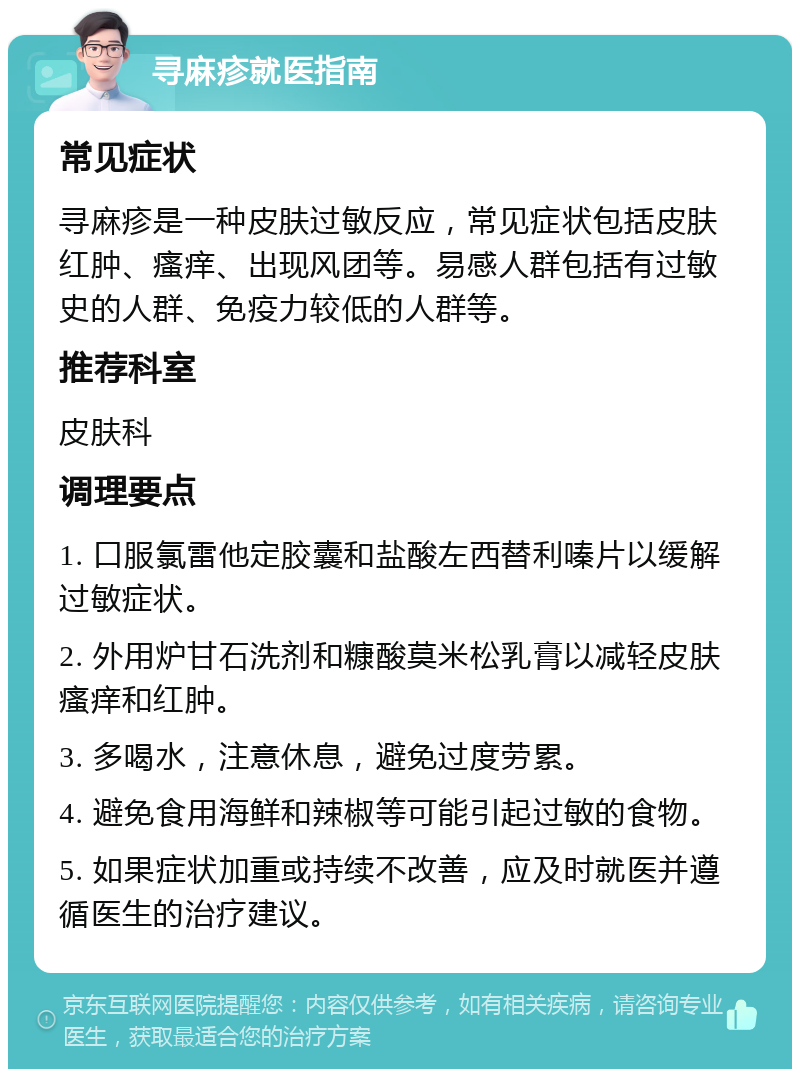 寻麻疹就医指南 常见症状 寻麻疹是一种皮肤过敏反应，常见症状包括皮肤红肿、瘙痒、出现风团等。易感人群包括有过敏史的人群、免疫力较低的人群等。 推荐科室 皮肤科 调理要点 1. 口服氯雷他定胶囊和盐酸左西替利嗪片以缓解过敏症状。 2. 外用炉甘石洗剂和糠酸莫米松乳膏以减轻皮肤瘙痒和红肿。 3. 多喝水，注意休息，避免过度劳累。 4. 避免食用海鲜和辣椒等可能引起过敏的食物。 5. 如果症状加重或持续不改善，应及时就医并遵循医生的治疗建议。