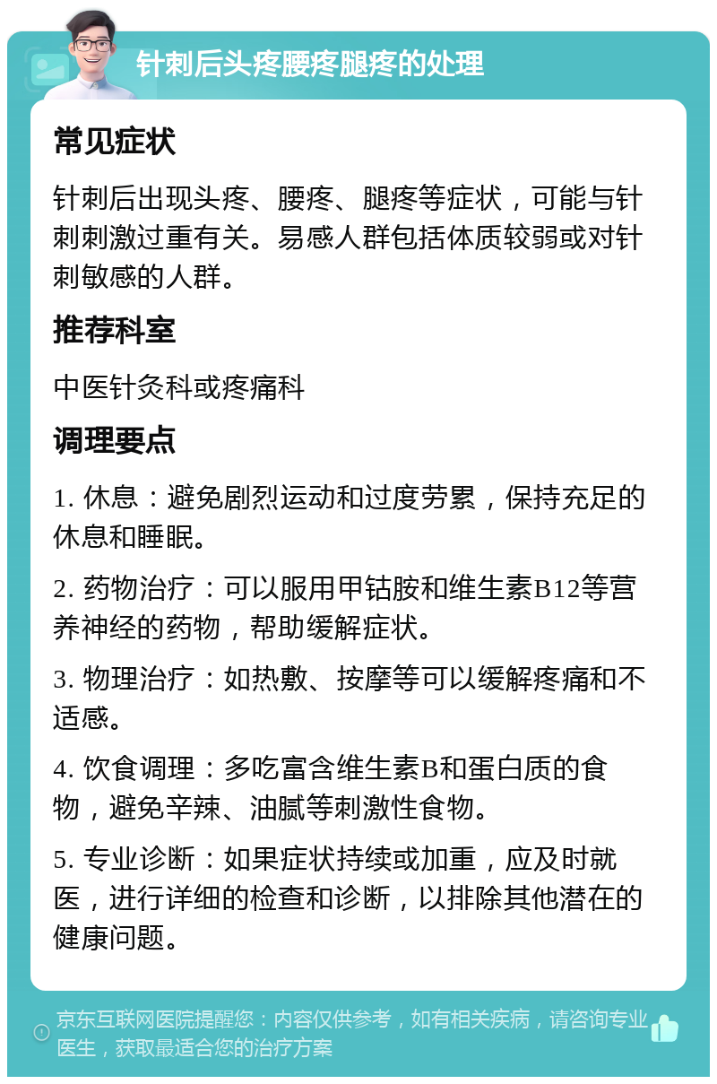 针刺后头疼腰疼腿疼的处理 常见症状 针刺后出现头疼、腰疼、腿疼等症状，可能与针刺刺激过重有关。易感人群包括体质较弱或对针刺敏感的人群。 推荐科室 中医针灸科或疼痛科 调理要点 1. 休息：避免剧烈运动和过度劳累，保持充足的休息和睡眠。 2. 药物治疗：可以服用甲钴胺和维生素B12等营养神经的药物，帮助缓解症状。 3. 物理治疗：如热敷、按摩等可以缓解疼痛和不适感。 4. 饮食调理：多吃富含维生素B和蛋白质的食物，避免辛辣、油腻等刺激性食物。 5. 专业诊断：如果症状持续或加重，应及时就医，进行详细的检查和诊断，以排除其他潜在的健康问题。