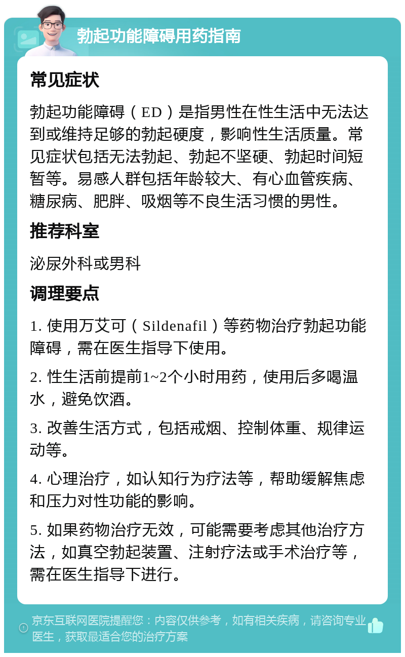 勃起功能障碍用药指南 常见症状 勃起功能障碍（ED）是指男性在性生活中无法达到或维持足够的勃起硬度，影响性生活质量。常见症状包括无法勃起、勃起不坚硬、勃起时间短暂等。易感人群包括年龄较大、有心血管疾病、糖尿病、肥胖、吸烟等不良生活习惯的男性。 推荐科室 泌尿外科或男科 调理要点 1. 使用万艾可（Sildenafil）等药物治疗勃起功能障碍，需在医生指导下使用。 2. 性生活前提前1~2个小时用药，使用后多喝温水，避免饮酒。 3. 改善生活方式，包括戒烟、控制体重、规律运动等。 4. 心理治疗，如认知行为疗法等，帮助缓解焦虑和压力对性功能的影响。 5. 如果药物治疗无效，可能需要考虑其他治疗方法，如真空勃起装置、注射疗法或手术治疗等，需在医生指导下进行。