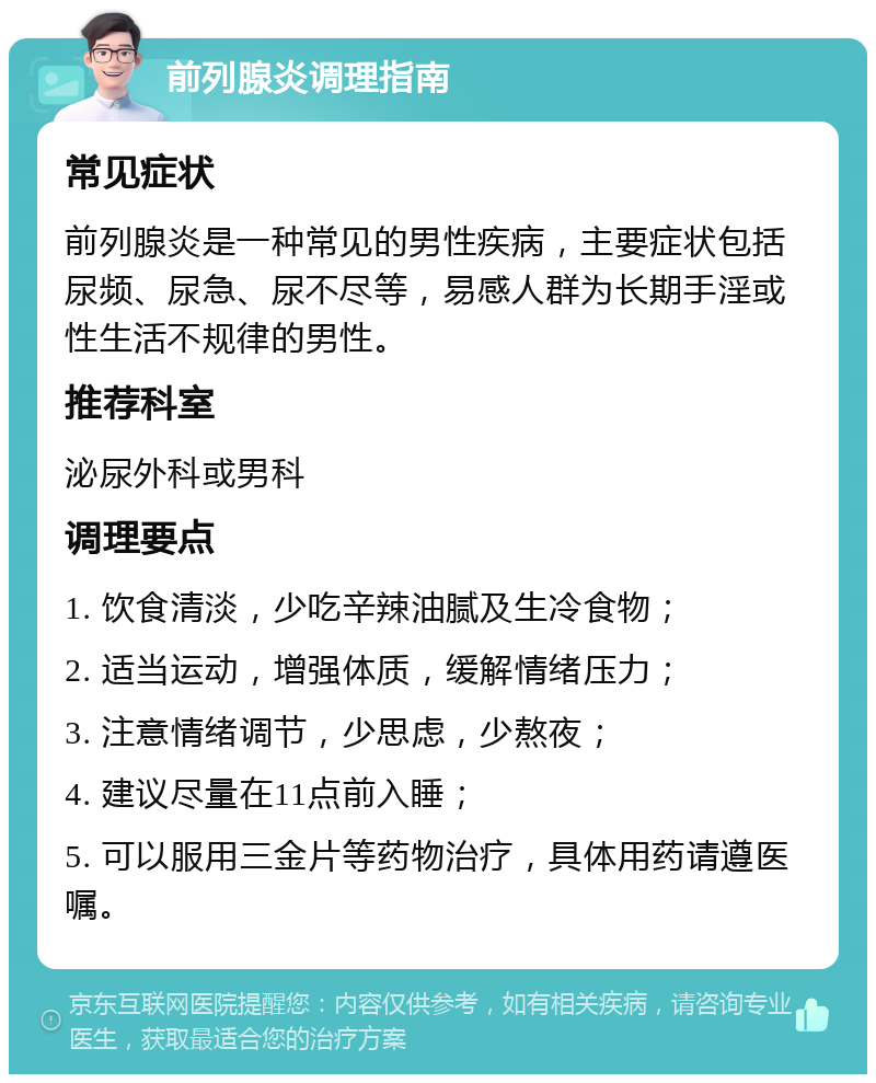 前列腺炎调理指南 常见症状 前列腺炎是一种常见的男性疾病，主要症状包括尿频、尿急、尿不尽等，易感人群为长期手淫或性生活不规律的男性。 推荐科室 泌尿外科或男科 调理要点 1. 饮食清淡，少吃辛辣油腻及生冷食物； 2. 适当运动，增强体质，缓解情绪压力； 3. 注意情绪调节，少思虑，少熬夜； 4. 建议尽量在11点前入睡； 5. 可以服用三金片等药物治疗，具体用药请遵医嘱。