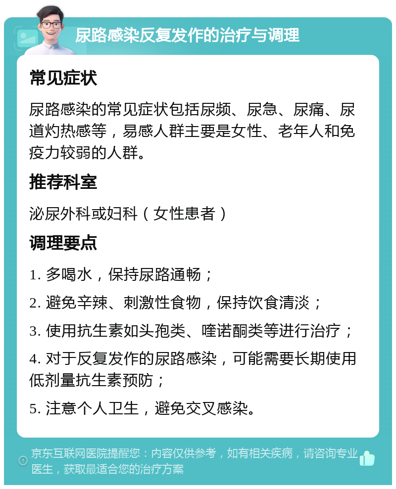 尿路感染反复发作的治疗与调理 常见症状 尿路感染的常见症状包括尿频、尿急、尿痛、尿道灼热感等，易感人群主要是女性、老年人和免疫力较弱的人群。 推荐科室 泌尿外科或妇科（女性患者） 调理要点 1. 多喝水，保持尿路通畅； 2. 避免辛辣、刺激性食物，保持饮食清淡； 3. 使用抗生素如头孢类、喹诺酮类等进行治疗； 4. 对于反复发作的尿路感染，可能需要长期使用低剂量抗生素预防； 5. 注意个人卫生，避免交叉感染。