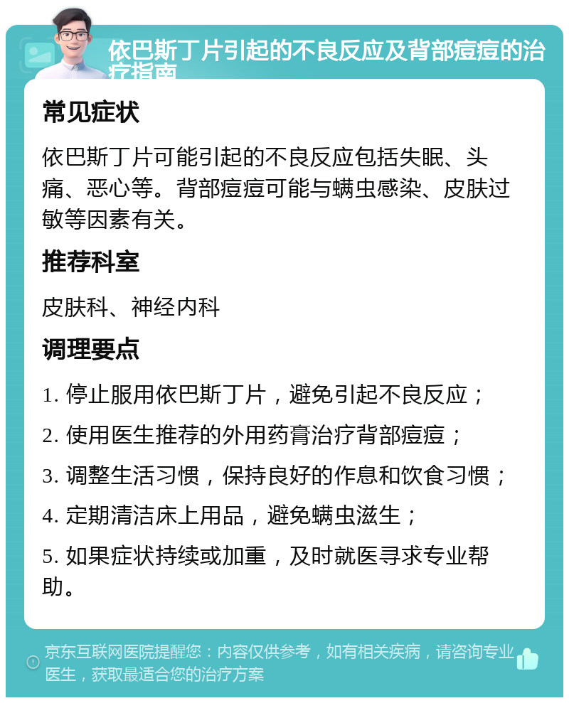 依巴斯丁片引起的不良反应及背部痘痘的治疗指南 常见症状 依巴斯丁片可能引起的不良反应包括失眠、头痛、恶心等。背部痘痘可能与螨虫感染、皮肤过敏等因素有关。 推荐科室 皮肤科、神经内科 调理要点 1. 停止服用依巴斯丁片，避免引起不良反应； 2. 使用医生推荐的外用药膏治疗背部痘痘； 3. 调整生活习惯，保持良好的作息和饮食习惯； 4. 定期清洁床上用品，避免螨虫滋生； 5. 如果症状持续或加重，及时就医寻求专业帮助。