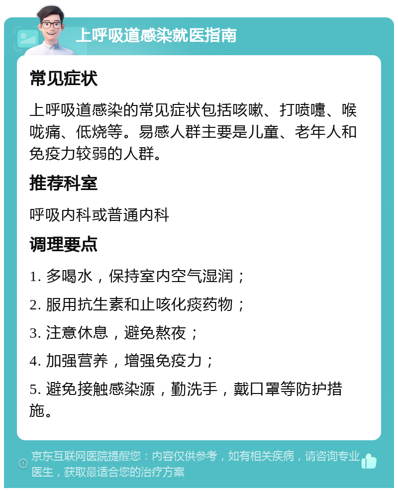 上呼吸道感染就医指南 常见症状 上呼吸道感染的常见症状包括咳嗽、打喷嚏、喉咙痛、低烧等。易感人群主要是儿童、老年人和免疫力较弱的人群。 推荐科室 呼吸内科或普通内科 调理要点 1. 多喝水，保持室内空气湿润； 2. 服用抗生素和止咳化痰药物； 3. 注意休息，避免熬夜； 4. 加强营养，增强免疫力； 5. 避免接触感染源，勤洗手，戴口罩等防护措施。