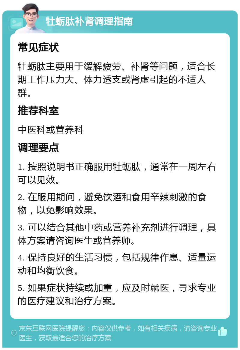 牡蛎肽补肾调理指南 常见症状 牡蛎肽主要用于缓解疲劳、补肾等问题，适合长期工作压力大、体力透支或肾虚引起的不适人群。 推荐科室 中医科或营养科 调理要点 1. 按照说明书正确服用牡蛎肽，通常在一周左右可以见效。 2. 在服用期间，避免饮酒和食用辛辣刺激的食物，以免影响效果。 3. 可以结合其他中药或营养补充剂进行调理，具体方案请咨询医生或营养师。 4. 保持良好的生活习惯，包括规律作息、适量运动和均衡饮食。 5. 如果症状持续或加重，应及时就医，寻求专业的医疗建议和治疗方案。