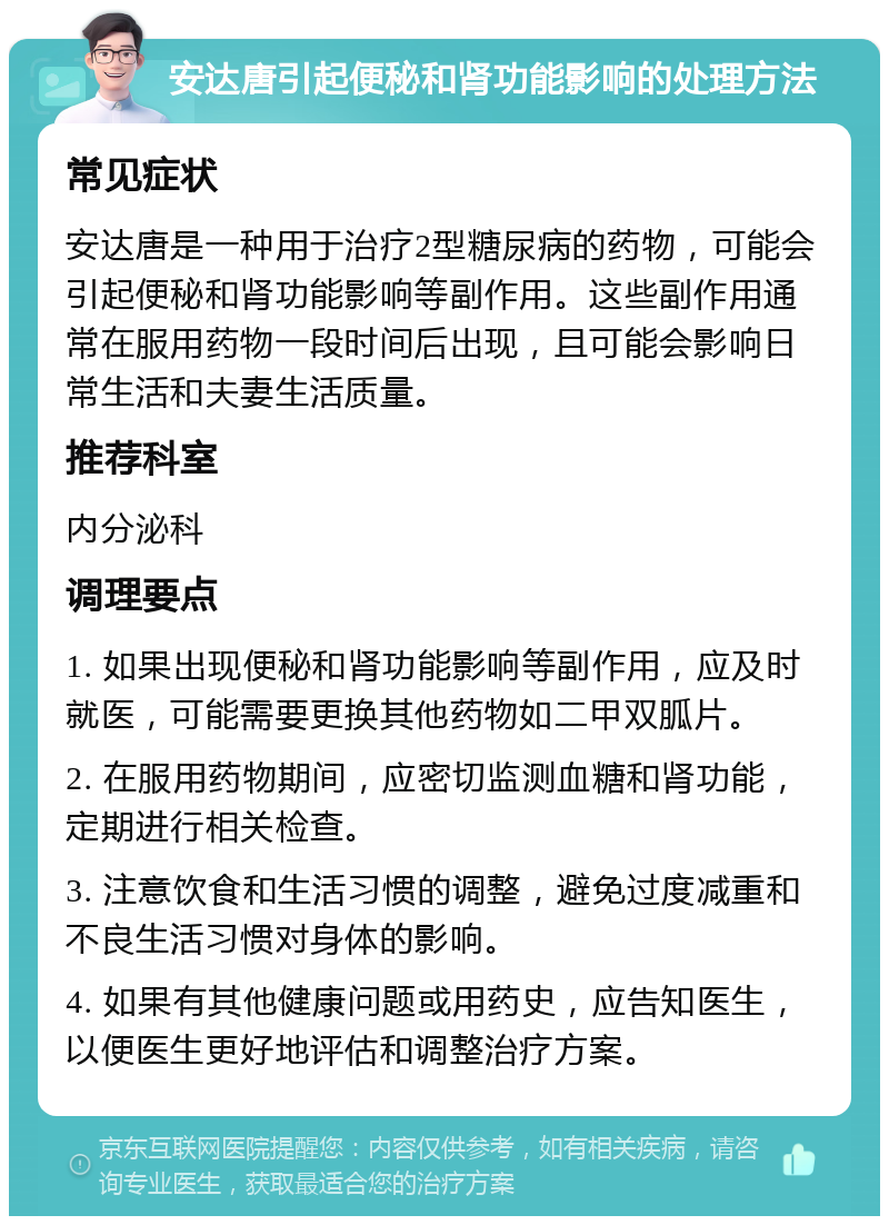 安达唐引起便秘和肾功能影响的处理方法 常见症状 安达唐是一种用于治疗2型糖尿病的药物，可能会引起便秘和肾功能影响等副作用。这些副作用通常在服用药物一段时间后出现，且可能会影响日常生活和夫妻生活质量。 推荐科室 内分泌科 调理要点 1. 如果出现便秘和肾功能影响等副作用，应及时就医，可能需要更换其他药物如二甲双胍片。 2. 在服用药物期间，应密切监测血糖和肾功能，定期进行相关检查。 3. 注意饮食和生活习惯的调整，避免过度减重和不良生活习惯对身体的影响。 4. 如果有其他健康问题或用药史，应告知医生，以便医生更好地评估和调整治疗方案。