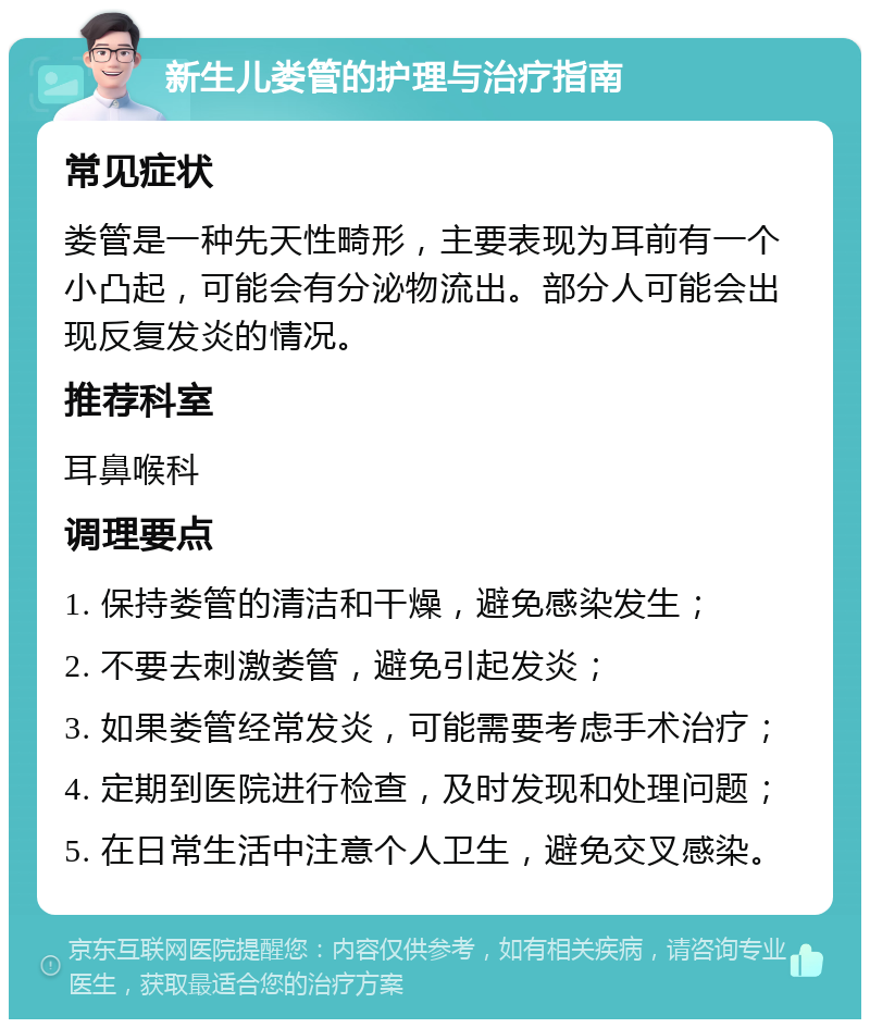 新生儿娄管的护理与治疗指南 常见症状 娄管是一种先天性畸形，主要表现为耳前有一个小凸起，可能会有分泌物流出。部分人可能会出现反复发炎的情况。 推荐科室 耳鼻喉科 调理要点 1. 保持娄管的清洁和干燥，避免感染发生； 2. 不要去刺激娄管，避免引起发炎； 3. 如果娄管经常发炎，可能需要考虑手术治疗； 4. 定期到医院进行检查，及时发现和处理问题； 5. 在日常生活中注意个人卫生，避免交叉感染。