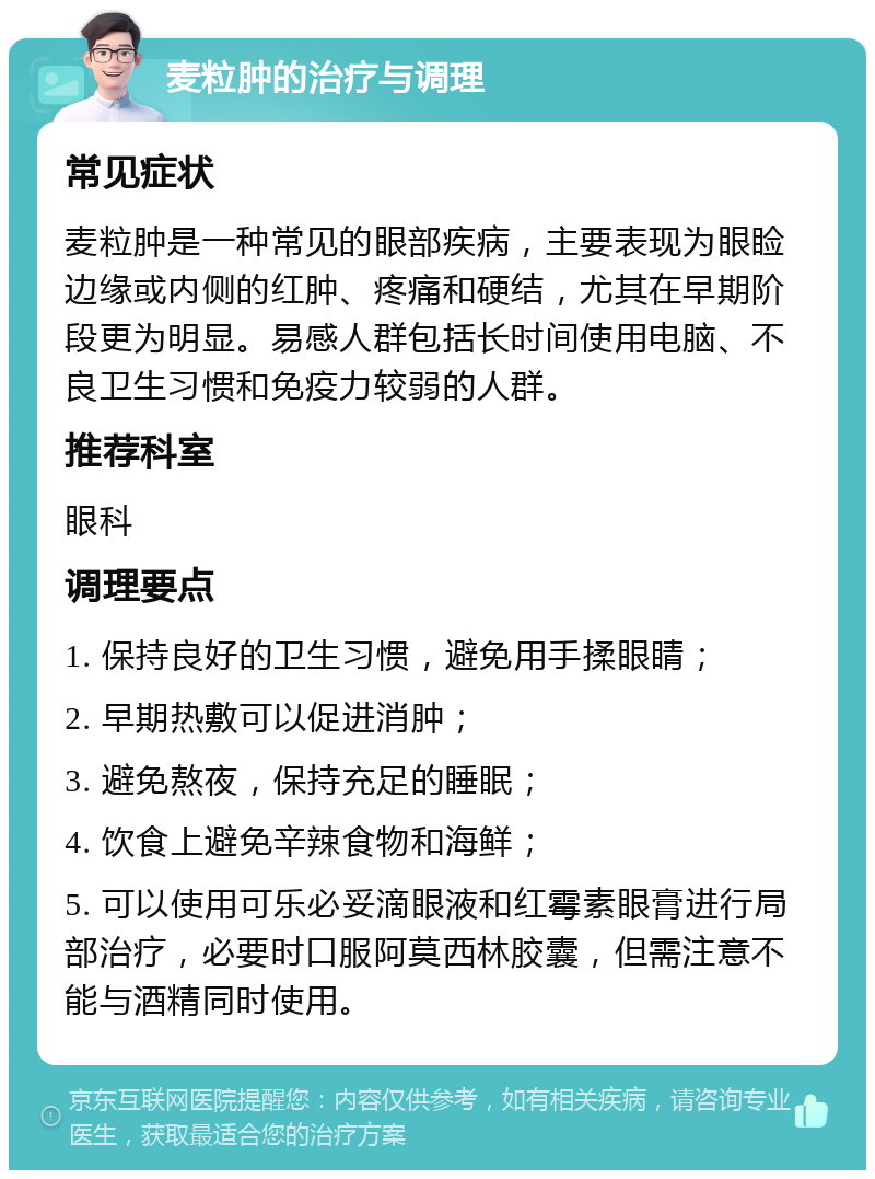 麦粒肿的治疗与调理 常见症状 麦粒肿是一种常见的眼部疾病，主要表现为眼睑边缘或内侧的红肿、疼痛和硬结，尤其在早期阶段更为明显。易感人群包括长时间使用电脑、不良卫生习惯和免疫力较弱的人群。 推荐科室 眼科 调理要点 1. 保持良好的卫生习惯，避免用手揉眼睛； 2. 早期热敷可以促进消肿； 3. 避免熬夜，保持充足的睡眠； 4. 饮食上避免辛辣食物和海鲜； 5. 可以使用可乐必妥滴眼液和红霉素眼膏进行局部治疗，必要时口服阿莫西林胶囊，但需注意不能与酒精同时使用。