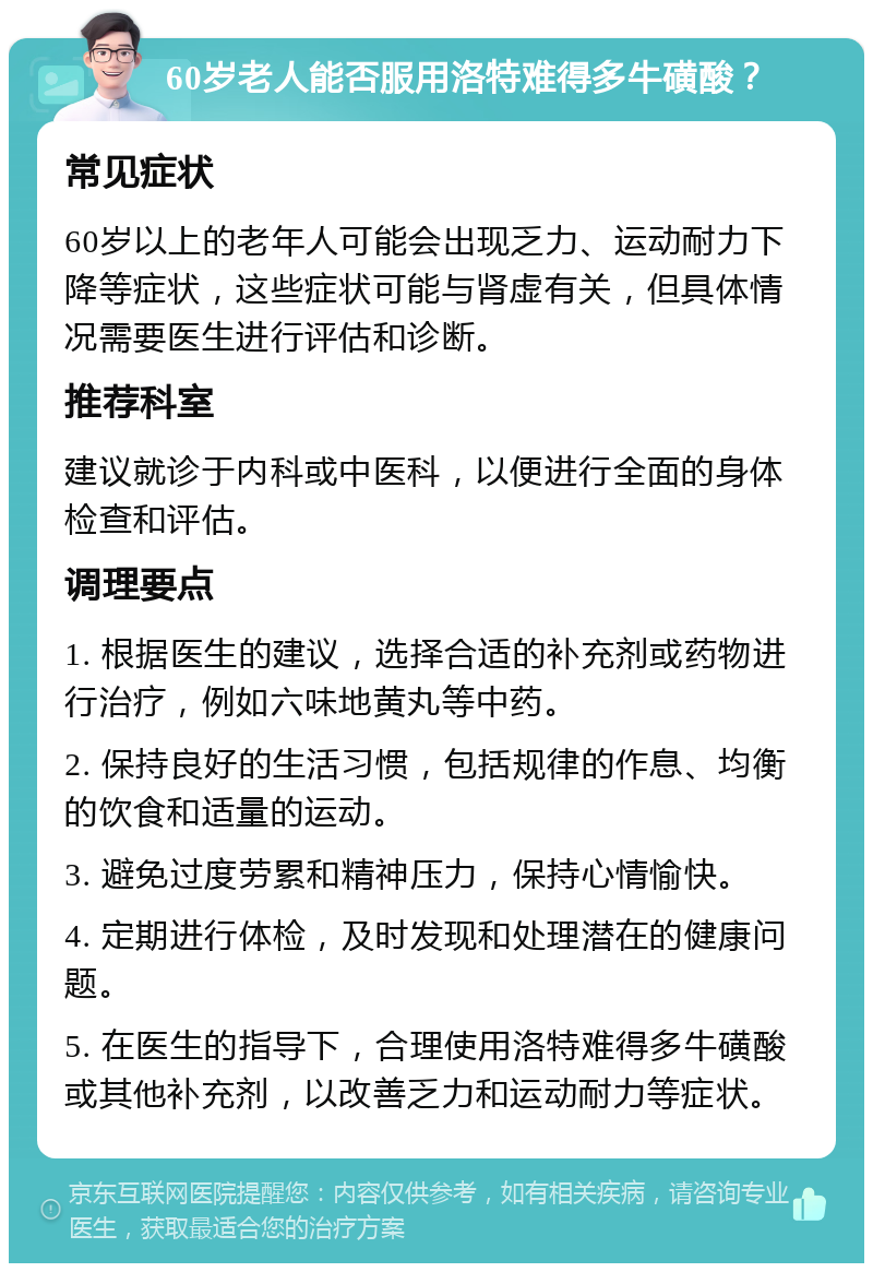 60岁老人能否服用洛特难得多牛磺酸？ 常见症状 60岁以上的老年人可能会出现乏力、运动耐力下降等症状，这些症状可能与肾虚有关，但具体情况需要医生进行评估和诊断。 推荐科室 建议就诊于内科或中医科，以便进行全面的身体检查和评估。 调理要点 1. 根据医生的建议，选择合适的补充剂或药物进行治疗，例如六味地黄丸等中药。 2. 保持良好的生活习惯，包括规律的作息、均衡的饮食和适量的运动。 3. 避免过度劳累和精神压力，保持心情愉快。 4. 定期进行体检，及时发现和处理潜在的健康问题。 5. 在医生的指导下，合理使用洛特难得多牛磺酸或其他补充剂，以改善乏力和运动耐力等症状。