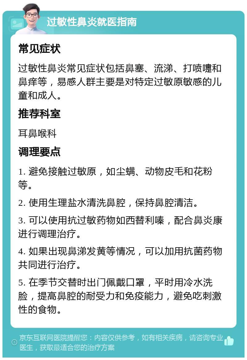 过敏性鼻炎就医指南 常见症状 过敏性鼻炎常见症状包括鼻塞、流涕、打喷嚏和鼻痒等，易感人群主要是对特定过敏原敏感的儿童和成人。 推荐科室 耳鼻喉科 调理要点 1. 避免接触过敏原，如尘螨、动物皮毛和花粉等。 2. 使用生理盐水清洗鼻腔，保持鼻腔清洁。 3. 可以使用抗过敏药物如西替利嗪，配合鼻炎康进行调理治疗。 4. 如果出现鼻涕发黄等情况，可以加用抗菌药物共同进行治疗。 5. 在季节交替时出门佩戴口罩，平时用冷水洗脸，提高鼻腔的耐受力和免疫能力，避免吃刺激性的食物。