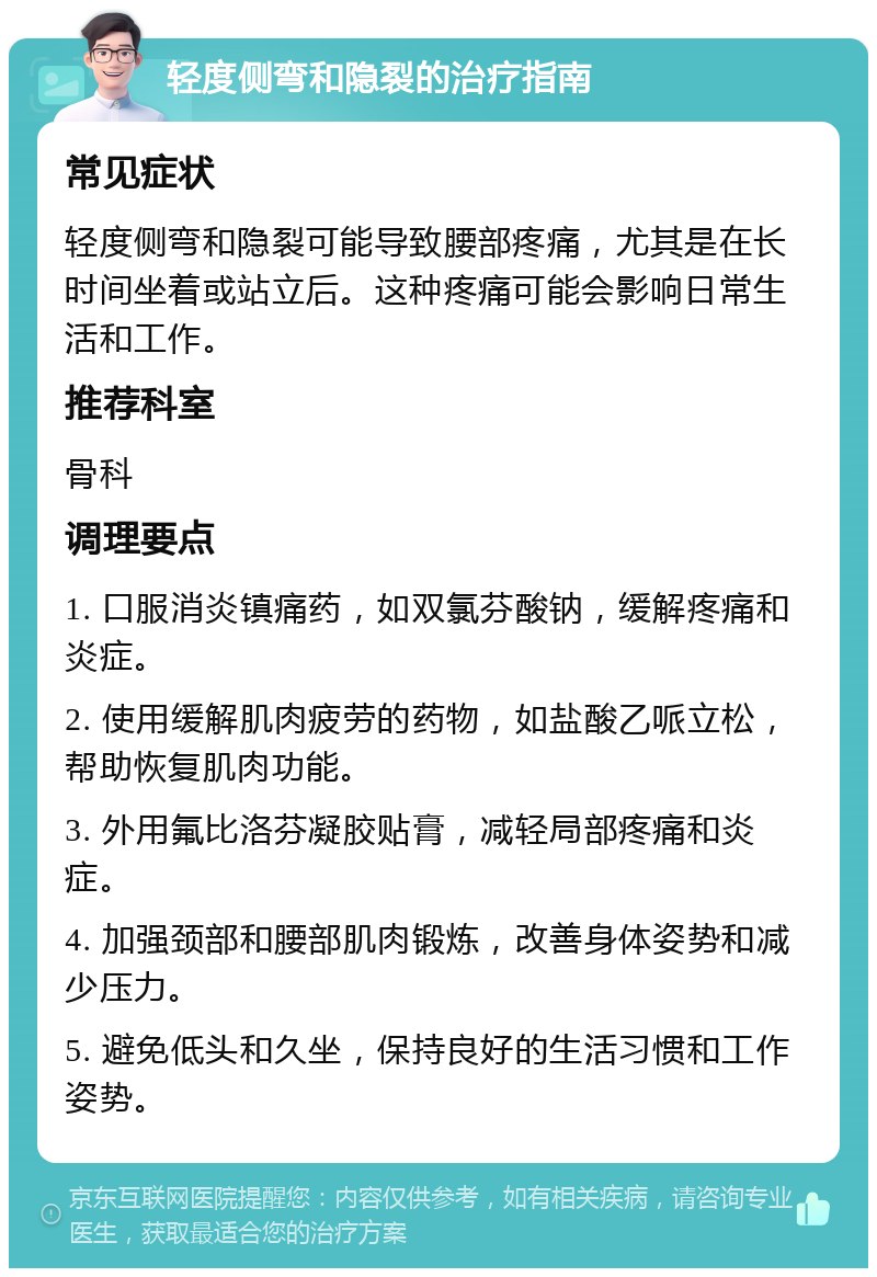 轻度侧弯和隐裂的治疗指南 常见症状 轻度侧弯和隐裂可能导致腰部疼痛，尤其是在长时间坐着或站立后。这种疼痛可能会影响日常生活和工作。 推荐科室 骨科 调理要点 1. 口服消炎镇痛药，如双氯芬酸钠，缓解疼痛和炎症。 2. 使用缓解肌肉疲劳的药物，如盐酸乙哌立松，帮助恢复肌肉功能。 3. 外用氟比洛芬凝胶贴膏，减轻局部疼痛和炎症。 4. 加强颈部和腰部肌肉锻炼，改善身体姿势和减少压力。 5. 避免低头和久坐，保持良好的生活习惯和工作姿势。