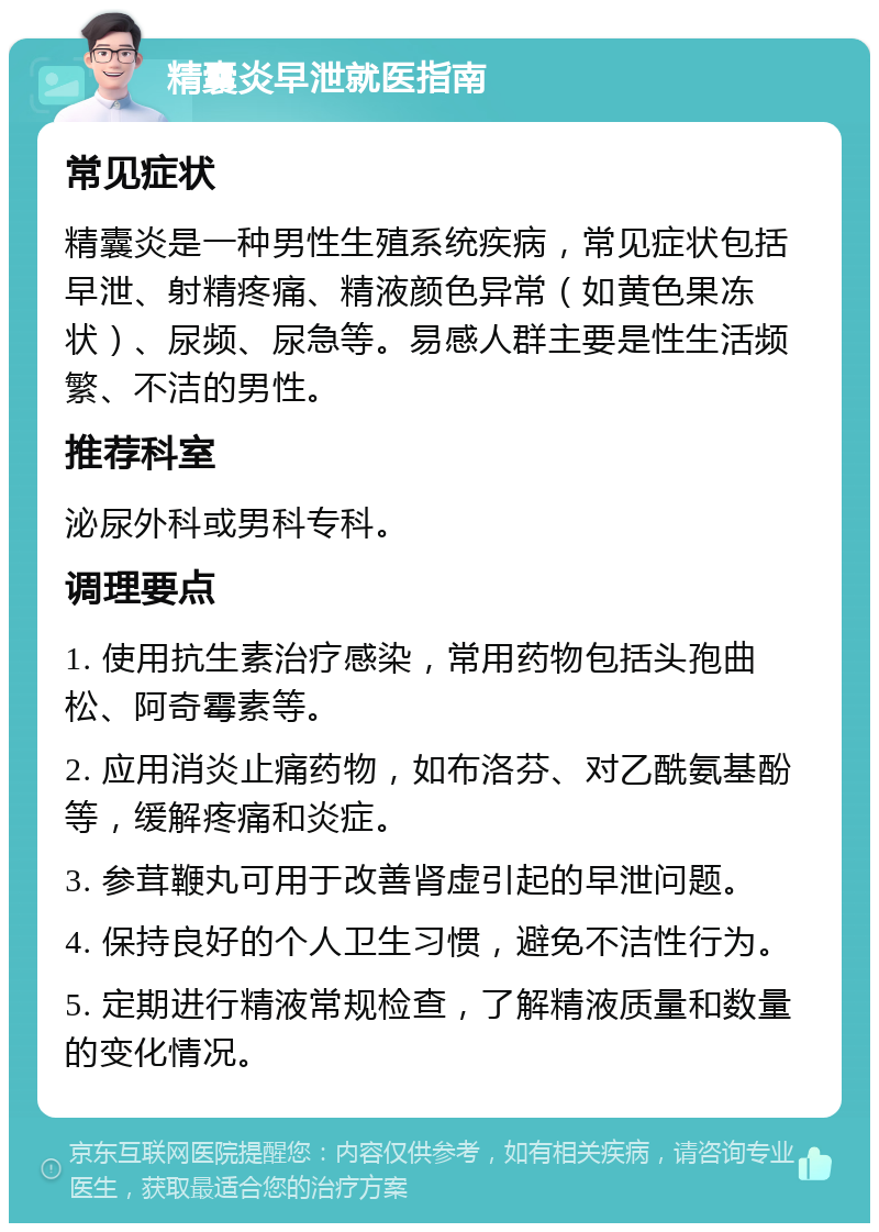 精囊炎早泄就医指南 常见症状 精囊炎是一种男性生殖系统疾病，常见症状包括早泄、射精疼痛、精液颜色异常（如黄色果冻状）、尿频、尿急等。易感人群主要是性生活频繁、不洁的男性。 推荐科室 泌尿外科或男科专科。 调理要点 1. 使用抗生素治疗感染，常用药物包括头孢曲松、阿奇霉素等。 2. 应用消炎止痛药物，如布洛芬、对乙酰氨基酚等，缓解疼痛和炎症。 3. 参茸鞭丸可用于改善肾虚引起的早泄问题。 4. 保持良好的个人卫生习惯，避免不洁性行为。 5. 定期进行精液常规检查，了解精液质量和数量的变化情况。