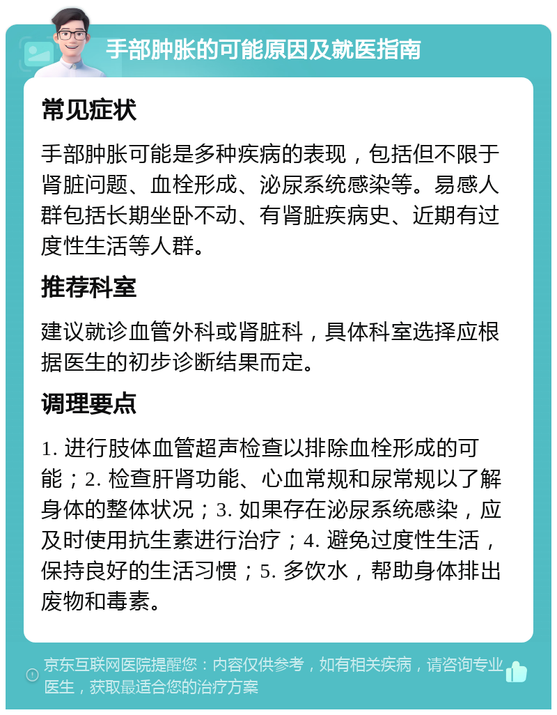 手部肿胀的可能原因及就医指南 常见症状 手部肿胀可能是多种疾病的表现，包括但不限于肾脏问题、血栓形成、泌尿系统感染等。易感人群包括长期坐卧不动、有肾脏疾病史、近期有过度性生活等人群。 推荐科室 建议就诊血管外科或肾脏科，具体科室选择应根据医生的初步诊断结果而定。 调理要点 1. 进行肢体血管超声检查以排除血栓形成的可能；2. 检查肝肾功能、心血常规和尿常规以了解身体的整体状况；3. 如果存在泌尿系统感染，应及时使用抗生素进行治疗；4. 避免过度性生活，保持良好的生活习惯；5. 多饮水，帮助身体排出废物和毒素。