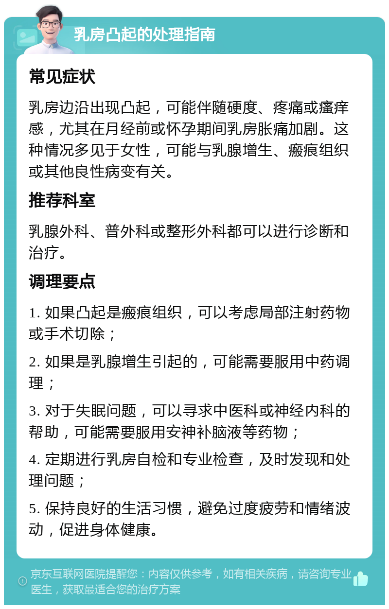 乳房凸起的处理指南 常见症状 乳房边沿出现凸起，可能伴随硬度、疼痛或瘙痒感，尤其在月经前或怀孕期间乳房胀痛加剧。这种情况多见于女性，可能与乳腺增生、瘢痕组织或其他良性病变有关。 推荐科室 乳腺外科、普外科或整形外科都可以进行诊断和治疗。 调理要点 1. 如果凸起是瘢痕组织，可以考虑局部注射药物或手术切除； 2. 如果是乳腺增生引起的，可能需要服用中药调理； 3. 对于失眠问题，可以寻求中医科或神经内科的帮助，可能需要服用安神补脑液等药物； 4. 定期进行乳房自检和专业检查，及时发现和处理问题； 5. 保持良好的生活习惯，避免过度疲劳和情绪波动，促进身体健康。