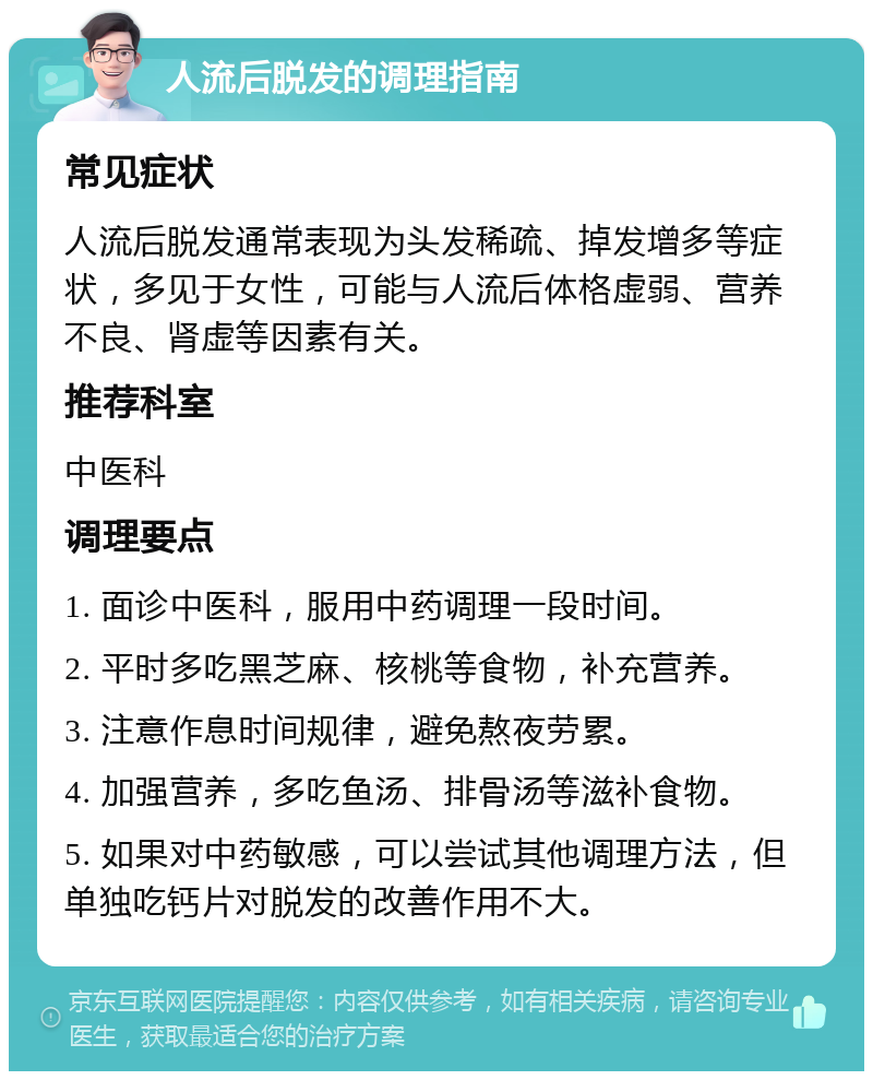 人流后脱发的调理指南 常见症状 人流后脱发通常表现为头发稀疏、掉发增多等症状，多见于女性，可能与人流后体格虚弱、营养不良、肾虚等因素有关。 推荐科室 中医科 调理要点 1. 面诊中医科，服用中药调理一段时间。 2. 平时多吃黑芝麻、核桃等食物，补充营养。 3. 注意作息时间规律，避免熬夜劳累。 4. 加强营养，多吃鱼汤、排骨汤等滋补食物。 5. 如果对中药敏感，可以尝试其他调理方法，但单独吃钙片对脱发的改善作用不大。