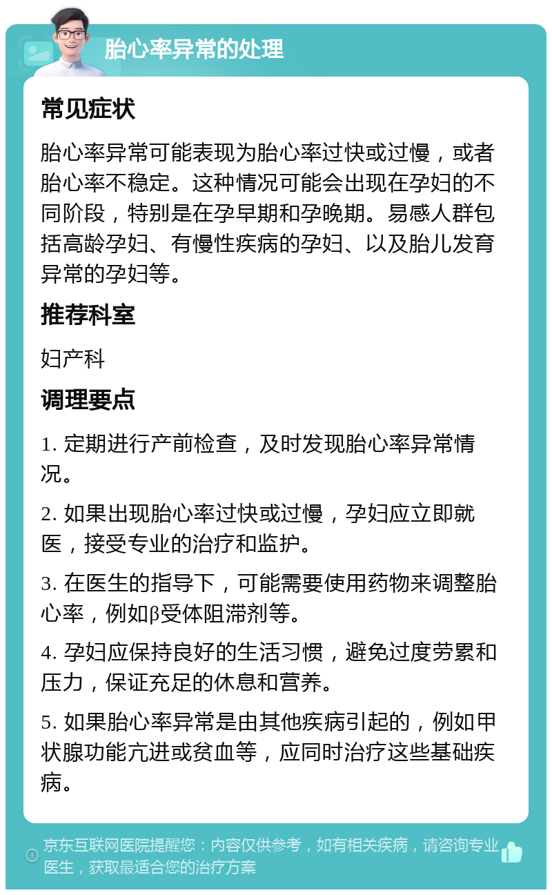 胎心率异常的处理 常见症状 胎心率异常可能表现为胎心率过快或过慢，或者胎心率不稳定。这种情况可能会出现在孕妇的不同阶段，特别是在孕早期和孕晚期。易感人群包括高龄孕妇、有慢性疾病的孕妇、以及胎儿发育异常的孕妇等。 推荐科室 妇产科 调理要点 1. 定期进行产前检查，及时发现胎心率异常情况。 2. 如果出现胎心率过快或过慢，孕妇应立即就医，接受专业的治疗和监护。 3. 在医生的指导下，可能需要使用药物来调整胎心率，例如β受体阻滞剂等。 4. 孕妇应保持良好的生活习惯，避免过度劳累和压力，保证充足的休息和营养。 5. 如果胎心率异常是由其他疾病引起的，例如甲状腺功能亢进或贫血等，应同时治疗这些基础疾病。