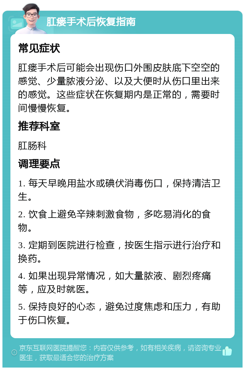 肛瘘手术后恢复指南 常见症状 肛瘘手术后可能会出现伤口外围皮肤底下空空的感觉、少量脓液分泌、以及大便时从伤口里出来的感觉。这些症状在恢复期内是正常的，需要时间慢慢恢复。 推荐科室 肛肠科 调理要点 1. 每天早晚用盐水或碘伏消毒伤口，保持清洁卫生。 2. 饮食上避免辛辣刺激食物，多吃易消化的食物。 3. 定期到医院进行检查，按医生指示进行治疗和换药。 4. 如果出现异常情况，如大量脓液、剧烈疼痛等，应及时就医。 5. 保持良好的心态，避免过度焦虑和压力，有助于伤口恢复。