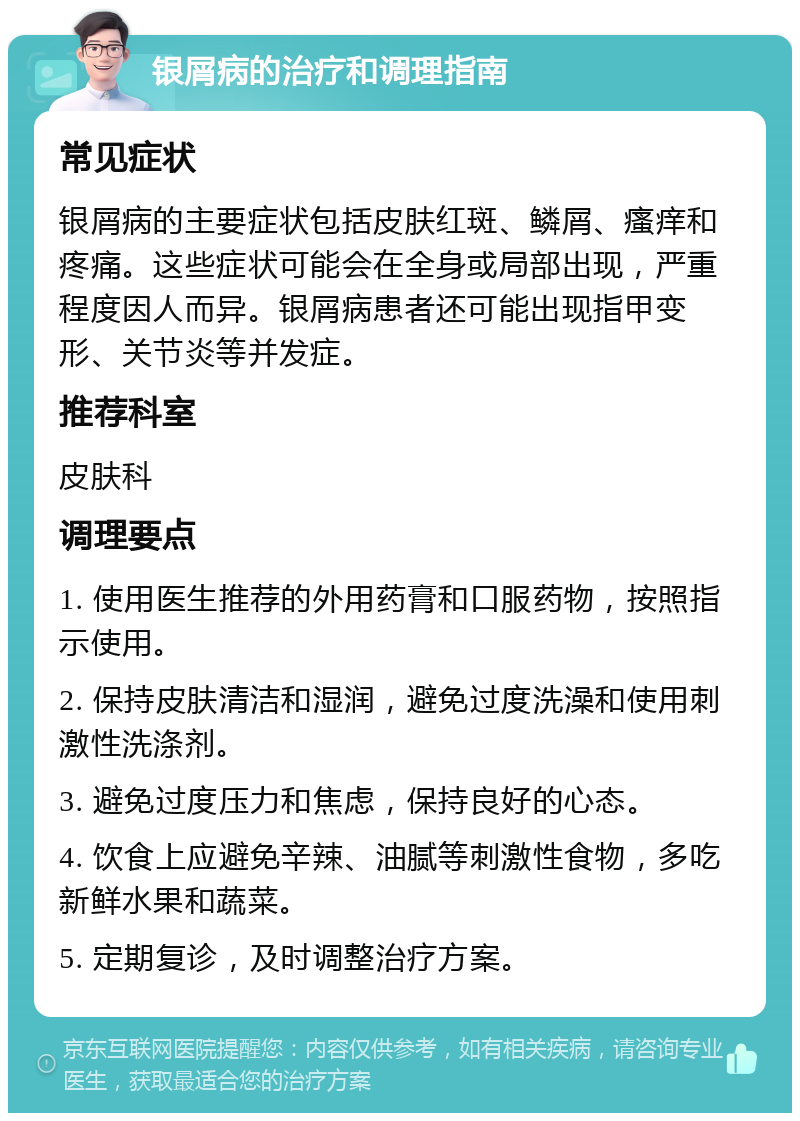 银屑病的治疗和调理指南 常见症状 银屑病的主要症状包括皮肤红斑、鳞屑、瘙痒和疼痛。这些症状可能会在全身或局部出现，严重程度因人而异。银屑病患者还可能出现指甲变形、关节炎等并发症。 推荐科室 皮肤科 调理要点 1. 使用医生推荐的外用药膏和口服药物，按照指示使用。 2. 保持皮肤清洁和湿润，避免过度洗澡和使用刺激性洗涤剂。 3. 避免过度压力和焦虑，保持良好的心态。 4. 饮食上应避免辛辣、油腻等刺激性食物，多吃新鲜水果和蔬菜。 5. 定期复诊，及时调整治疗方案。