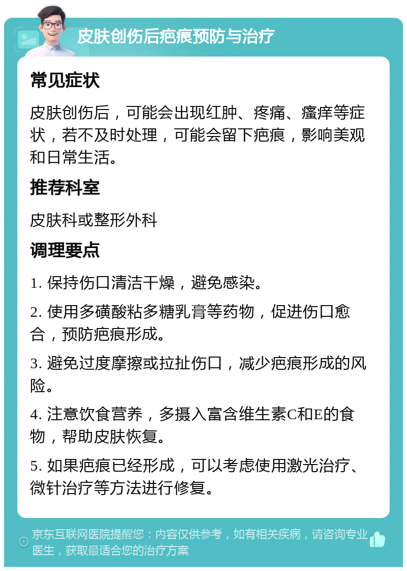 皮肤创伤后疤痕预防与治疗 常见症状 皮肤创伤后，可能会出现红肿、疼痛、瘙痒等症状，若不及时处理，可能会留下疤痕，影响美观和日常生活。 推荐科室 皮肤科或整形外科 调理要点 1. 保持伤口清洁干燥，避免感染。 2. 使用多磺酸粘多糖乳膏等药物，促进伤口愈合，预防疤痕形成。 3. 避免过度摩擦或拉扯伤口，减少疤痕形成的风险。 4. 注意饮食营养，多摄入富含维生素C和E的食物，帮助皮肤恢复。 5. 如果疤痕已经形成，可以考虑使用激光治疗、微针治疗等方法进行修复。