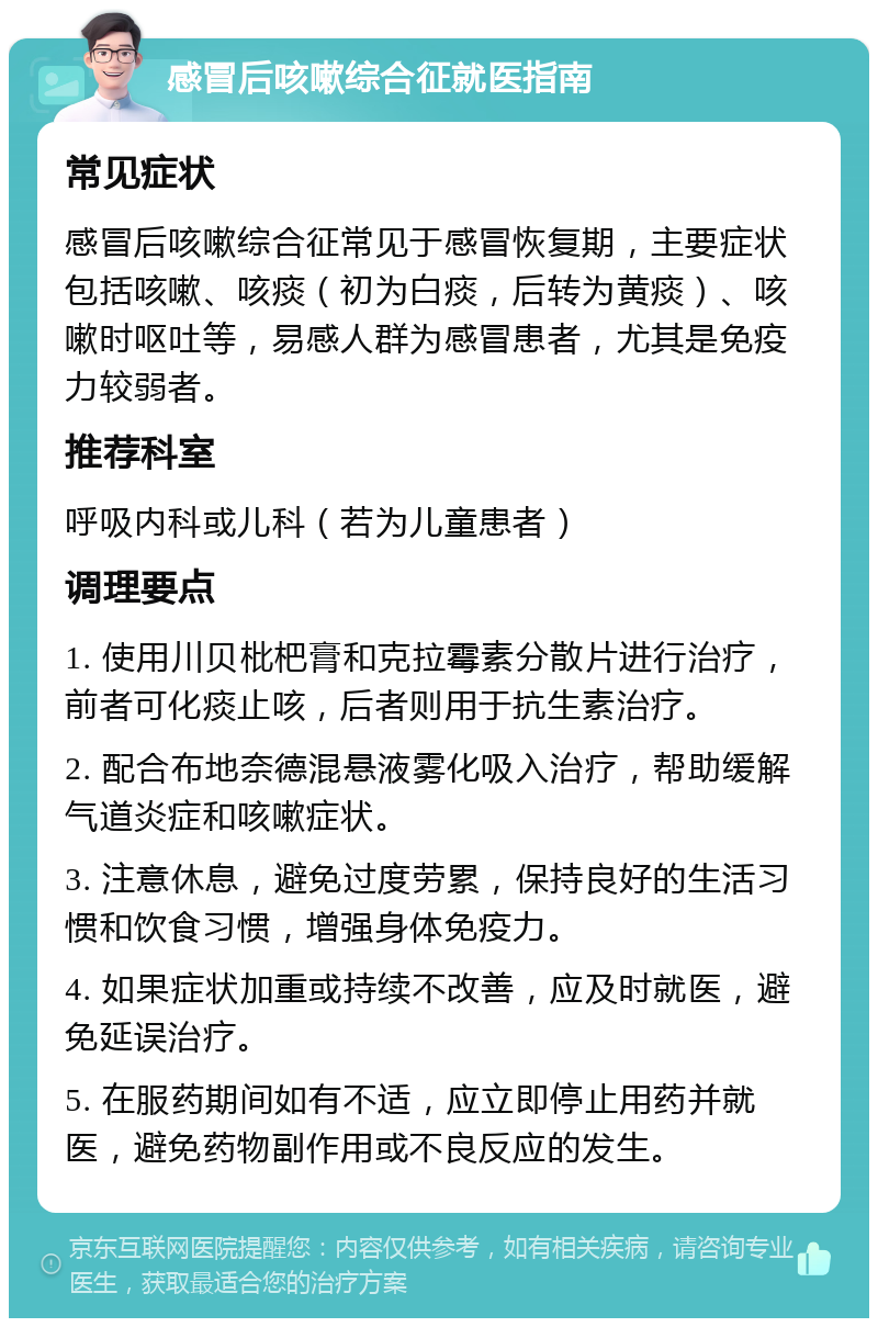 感冒后咳嗽综合征就医指南 常见症状 感冒后咳嗽综合征常见于感冒恢复期，主要症状包括咳嗽、咳痰（初为白痰，后转为黄痰）、咳嗽时呕吐等，易感人群为感冒患者，尤其是免疫力较弱者。 推荐科室 呼吸内科或儿科（若为儿童患者） 调理要点 1. 使用川贝枇杷膏和克拉霉素分散片进行治疗，前者可化痰止咳，后者则用于抗生素治疗。 2. 配合布地奈德混悬液雾化吸入治疗，帮助缓解气道炎症和咳嗽症状。 3. 注意休息，避免过度劳累，保持良好的生活习惯和饮食习惯，增强身体免疫力。 4. 如果症状加重或持续不改善，应及时就医，避免延误治疗。 5. 在服药期间如有不适，应立即停止用药并就医，避免药物副作用或不良反应的发生。