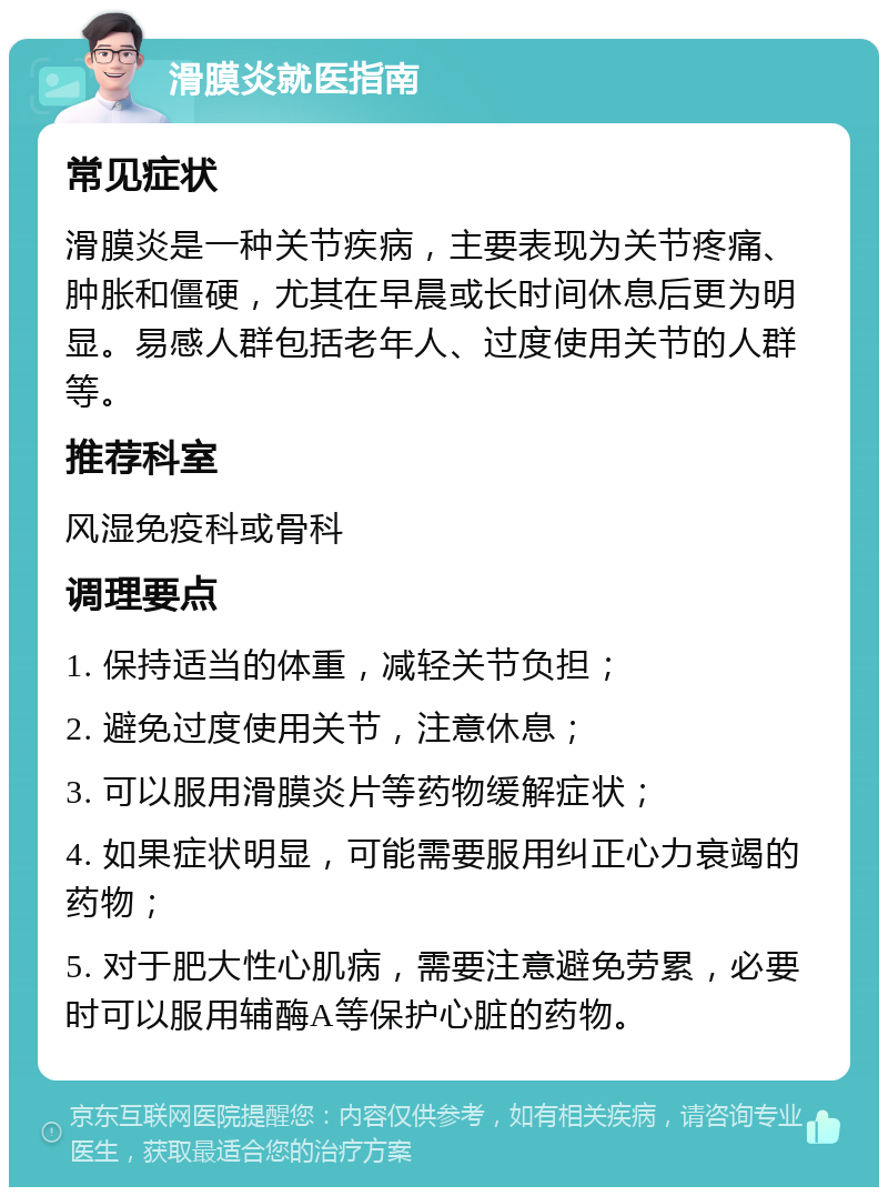 滑膜炎就医指南 常见症状 滑膜炎是一种关节疾病，主要表现为关节疼痛、肿胀和僵硬，尤其在早晨或长时间休息后更为明显。易感人群包括老年人、过度使用关节的人群等。 推荐科室 风湿免疫科或骨科 调理要点 1. 保持适当的体重，减轻关节负担； 2. 避免过度使用关节，注意休息； 3. 可以服用滑膜炎片等药物缓解症状； 4. 如果症状明显，可能需要服用纠正心力衰竭的药物； 5. 对于肥大性心肌病，需要注意避免劳累，必要时可以服用辅酶A等保护心脏的药物。