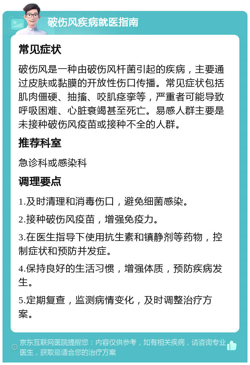 破伤风疾病就医指南 常见症状 破伤风是一种由破伤风杆菌引起的疾病，主要通过皮肤或黏膜的开放性伤口传播。常见症状包括肌肉僵硬、抽搐、咬肌痉挛等，严重者可能导致呼吸困难、心脏衰竭甚至死亡。易感人群主要是未接种破伤风疫苗或接种不全的人群。 推荐科室 急诊科或感染科 调理要点 1.及时清理和消毒伤口，避免细菌感染。 2.接种破伤风疫苗，增强免疫力。 3.在医生指导下使用抗生素和镇静剂等药物，控制症状和预防并发症。 4.保持良好的生活习惯，增强体质，预防疾病发生。 5.定期复查，监测病情变化，及时调整治疗方案。