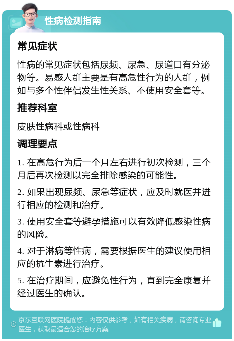 性病检测指南 常见症状 性病的常见症状包括尿频、尿急、尿道口有分泌物等。易感人群主要是有高危性行为的人群，例如与多个性伴侣发生性关系、不使用安全套等。 推荐科室 皮肤性病科或性病科 调理要点 1. 在高危行为后一个月左右进行初次检测，三个月后再次检测以完全排除感染的可能性。 2. 如果出现尿频、尿急等症状，应及时就医并进行相应的检测和治疗。 3. 使用安全套等避孕措施可以有效降低感染性病的风险。 4. 对于淋病等性病，需要根据医生的建议使用相应的抗生素进行治疗。 5. 在治疗期间，应避免性行为，直到完全康复并经过医生的确认。