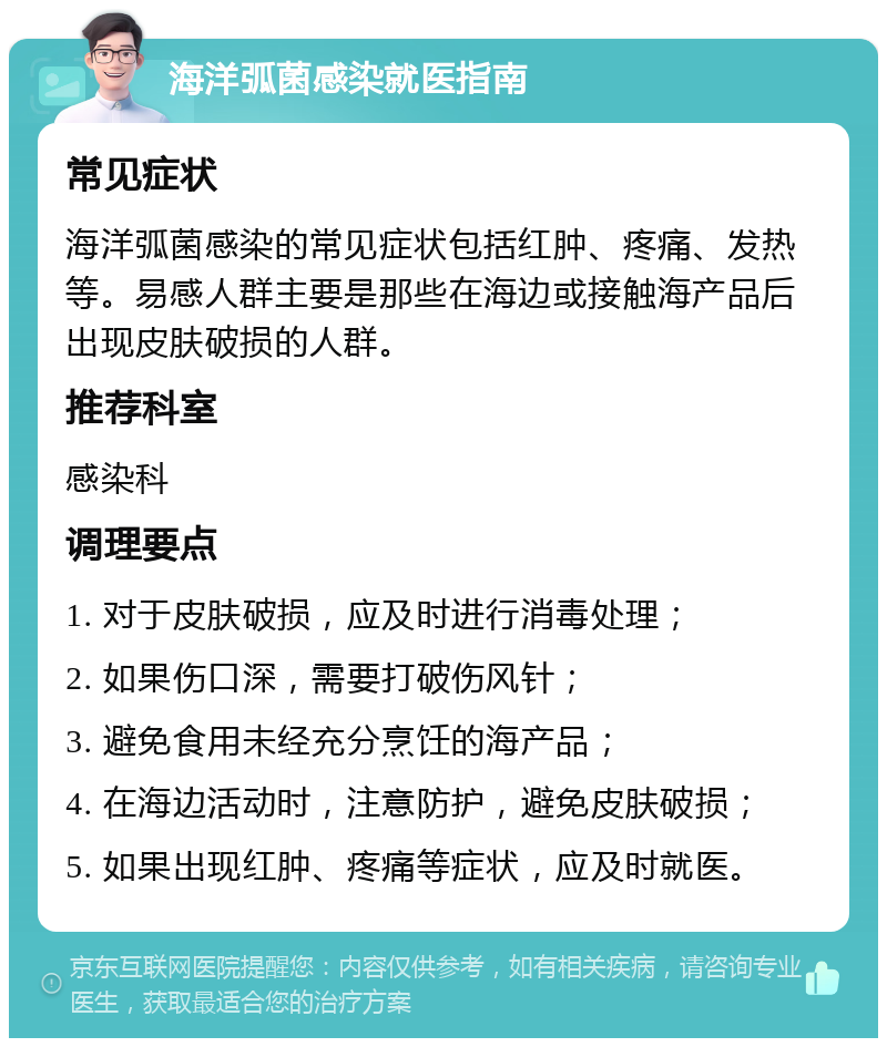 海洋弧菌感染就医指南 常见症状 海洋弧菌感染的常见症状包括红肿、疼痛、发热等。易感人群主要是那些在海边或接触海产品后出现皮肤破损的人群。 推荐科室 感染科 调理要点 1. 对于皮肤破损，应及时进行消毒处理； 2. 如果伤口深，需要打破伤风针； 3. 避免食用未经充分烹饪的海产品； 4. 在海边活动时，注意防护，避免皮肤破损； 5. 如果出现红肿、疼痛等症状，应及时就医。