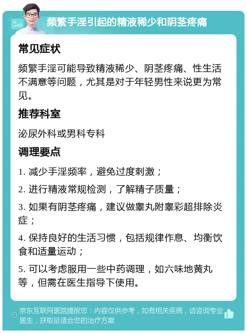 频繁手淫引起的精液稀少和阴茎疼痛 常见症状 频繁手淫可能导致精液稀少、阴茎疼痛、性生活不满意等问题，尤其是对于年轻男性来说更为常见。 推荐科室 泌尿外科或男科专科 调理要点 1. 减少手淫频率，避免过度刺激； 2. 进行精液常规检测，了解精子质量； 3. 如果有阴茎疼痛，建议做睾丸附睾彩超排除炎症； 4. 保持良好的生活习惯，包括规律作息、均衡饮食和适量运动； 5. 可以考虑服用一些中药调理，如六味地黄丸等，但需在医生指导下使用。