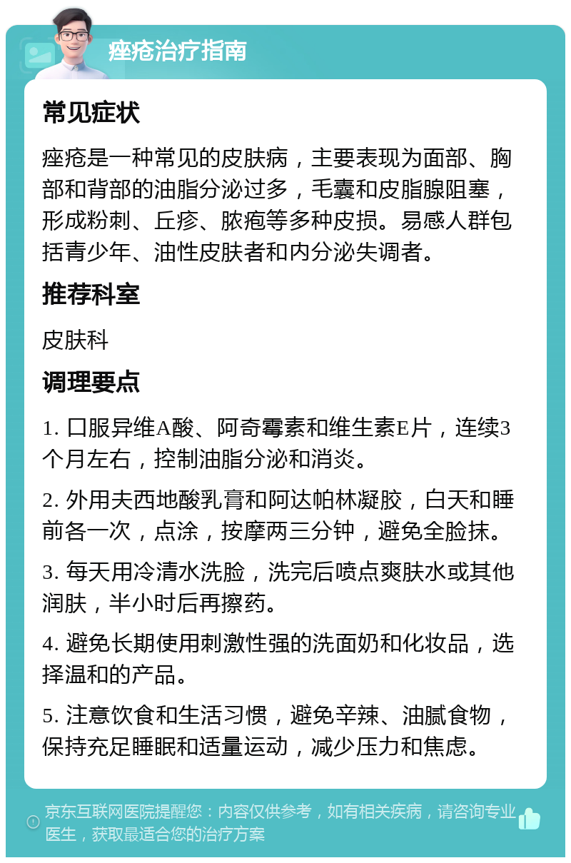 痤疮治疗指南 常见症状 痤疮是一种常见的皮肤病，主要表现为面部、胸部和背部的油脂分泌过多，毛囊和皮脂腺阻塞，形成粉刺、丘疹、脓疱等多种皮损。易感人群包括青少年、油性皮肤者和内分泌失调者。 推荐科室 皮肤科 调理要点 1. 口服异维A酸、阿奇霉素和维生素E片，连续3个月左右，控制油脂分泌和消炎。 2. 外用夫西地酸乳膏和阿达帕林凝胶，白天和睡前各一次，点涂，按摩两三分钟，避免全脸抹。 3. 每天用冷清水洗脸，洗完后喷点爽肤水或其他润肤，半小时后再擦药。 4. 避免长期使用刺激性强的洗面奶和化妆品，选择温和的产品。 5. 注意饮食和生活习惯，避免辛辣、油腻食物，保持充足睡眠和适量运动，减少压力和焦虑。