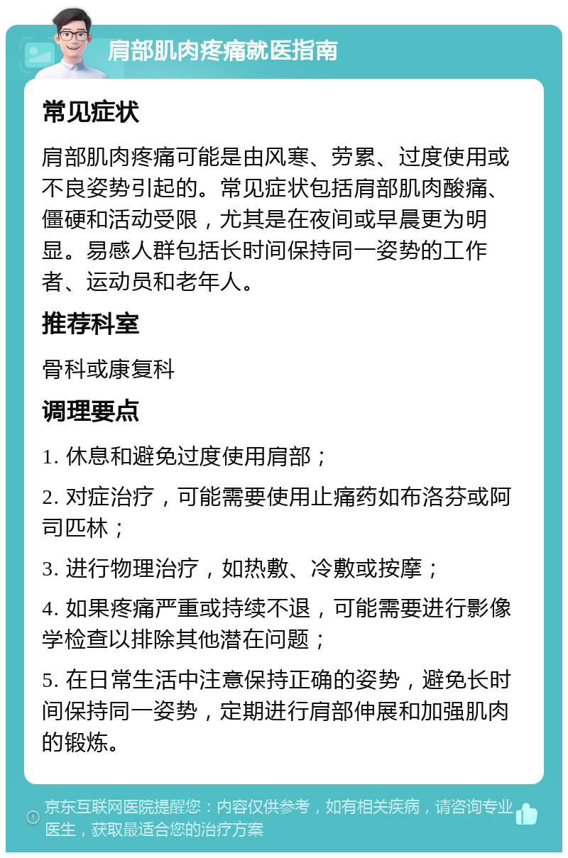 肩部肌肉疼痛就医指南 常见症状 肩部肌肉疼痛可能是由风寒、劳累、过度使用或不良姿势引起的。常见症状包括肩部肌肉酸痛、僵硬和活动受限，尤其是在夜间或早晨更为明显。易感人群包括长时间保持同一姿势的工作者、运动员和老年人。 推荐科室 骨科或康复科 调理要点 1. 休息和避免过度使用肩部； 2. 对症治疗，可能需要使用止痛药如布洛芬或阿司匹林； 3. 进行物理治疗，如热敷、冷敷或按摩； 4. 如果疼痛严重或持续不退，可能需要进行影像学检查以排除其他潜在问题； 5. 在日常生活中注意保持正确的姿势，避免长时间保持同一姿势，定期进行肩部伸展和加强肌肉的锻炼。