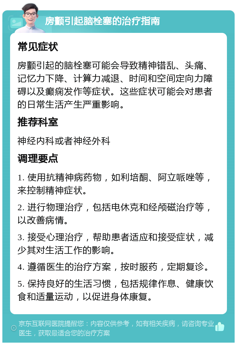 房颤引起脑栓塞的治疗指南 常见症状 房颤引起的脑栓塞可能会导致精神错乱、头痛、记忆力下降、计算力减退、时间和空间定向力障碍以及癫痫发作等症状。这些症状可能会对患者的日常生活产生严重影响。 推荐科室 神经内科或者神经外科 调理要点 1. 使用抗精神病药物，如利培酮、阿立哌唑等，来控制精神症状。 2. 进行物理治疗，包括电休克和经颅磁治疗等，以改善病情。 3. 接受心理治疗，帮助患者适应和接受症状，减少其对生活工作的影响。 4. 遵循医生的治疗方案，按时服药，定期复诊。 5. 保持良好的生活习惯，包括规律作息、健康饮食和适量运动，以促进身体康复。