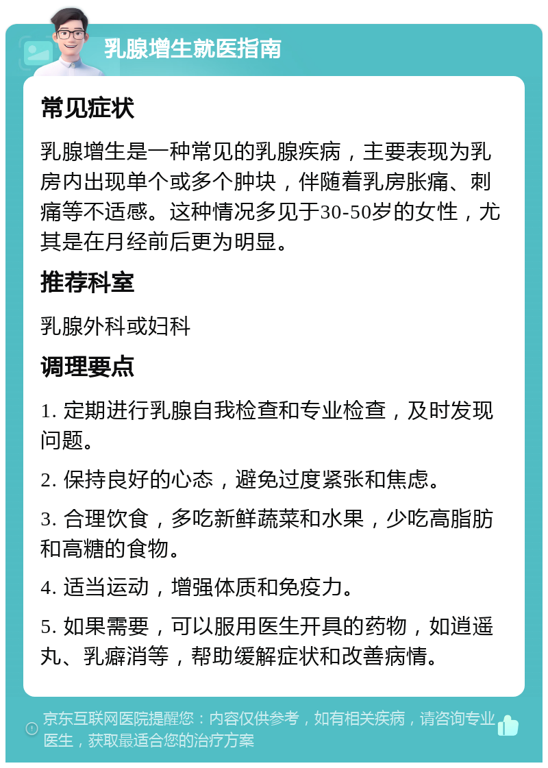 乳腺增生就医指南 常见症状 乳腺增生是一种常见的乳腺疾病，主要表现为乳房内出现单个或多个肿块，伴随着乳房胀痛、刺痛等不适感。这种情况多见于30-50岁的女性，尤其是在月经前后更为明显。 推荐科室 乳腺外科或妇科 调理要点 1. 定期进行乳腺自我检查和专业检查，及时发现问题。 2. 保持良好的心态，避免过度紧张和焦虑。 3. 合理饮食，多吃新鲜蔬菜和水果，少吃高脂肪和高糖的食物。 4. 适当运动，增强体质和免疫力。 5. 如果需要，可以服用医生开具的药物，如逍遥丸、乳癖消等，帮助缓解症状和改善病情。