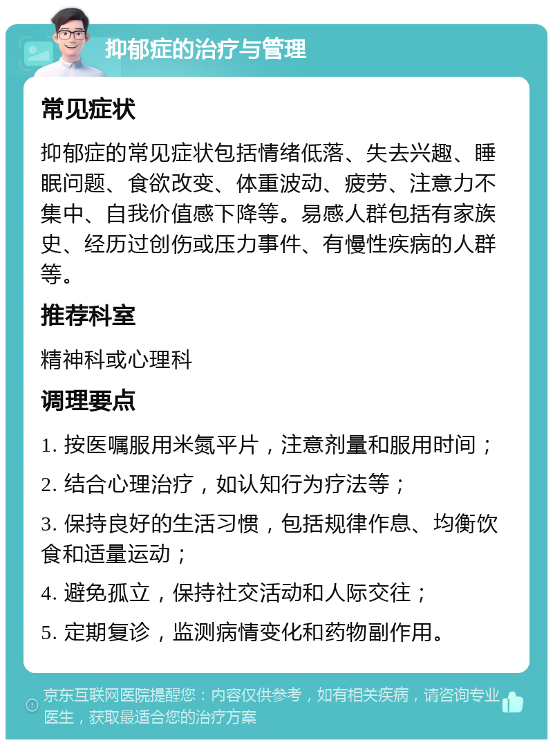 抑郁症的治疗与管理 常见症状 抑郁症的常见症状包括情绪低落、失去兴趣、睡眠问题、食欲改变、体重波动、疲劳、注意力不集中、自我价值感下降等。易感人群包括有家族史、经历过创伤或压力事件、有慢性疾病的人群等。 推荐科室 精神科或心理科 调理要点 1. 按医嘱服用米氮平片，注意剂量和服用时间； 2. 结合心理治疗，如认知行为疗法等； 3. 保持良好的生活习惯，包括规律作息、均衡饮食和适量运动； 4. 避免孤立，保持社交活动和人际交往； 5. 定期复诊，监测病情变化和药物副作用。