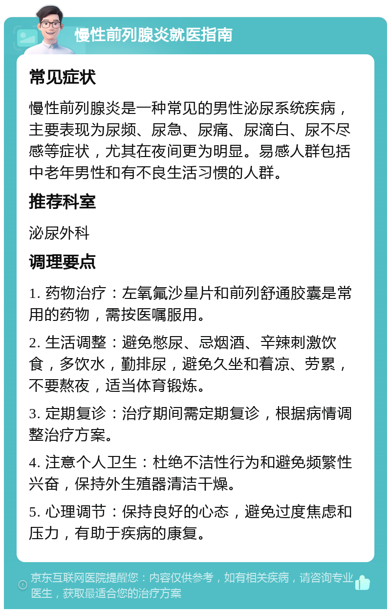 慢性前列腺炎就医指南 常见症状 慢性前列腺炎是一种常见的男性泌尿系统疾病，主要表现为尿频、尿急、尿痛、尿滴白、尿不尽感等症状，尤其在夜间更为明显。易感人群包括中老年男性和有不良生活习惯的人群。 推荐科室 泌尿外科 调理要点 1. 药物治疗：左氧氟沙星片和前列舒通胶囊是常用的药物，需按医嘱服用。 2. 生活调整：避免憋尿、忌烟酒、辛辣刺激饮食，多饮水，勤排尿，避免久坐和着凉、劳累，不要熬夜，适当体育锻炼。 3. 定期复诊：治疗期间需定期复诊，根据病情调整治疗方案。 4. 注意个人卫生：杜绝不洁性行为和避免频繁性兴奋，保持外生殖器清洁干燥。 5. 心理调节：保持良好的心态，避免过度焦虑和压力，有助于疾病的康复。