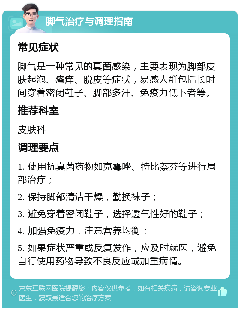 脚气治疗与调理指南 常见症状 脚气是一种常见的真菌感染，主要表现为脚部皮肤起泡、瘙痒、脱皮等症状，易感人群包括长时间穿着密闭鞋子、脚部多汗、免疫力低下者等。 推荐科室 皮肤科 调理要点 1. 使用抗真菌药物如克霉唑、特比萘芬等进行局部治疗； 2. 保持脚部清洁干燥，勤换袜子； 3. 避免穿着密闭鞋子，选择透气性好的鞋子； 4. 加强免疫力，注意营养均衡； 5. 如果症状严重或反复发作，应及时就医，避免自行使用药物导致不良反应或加重病情。