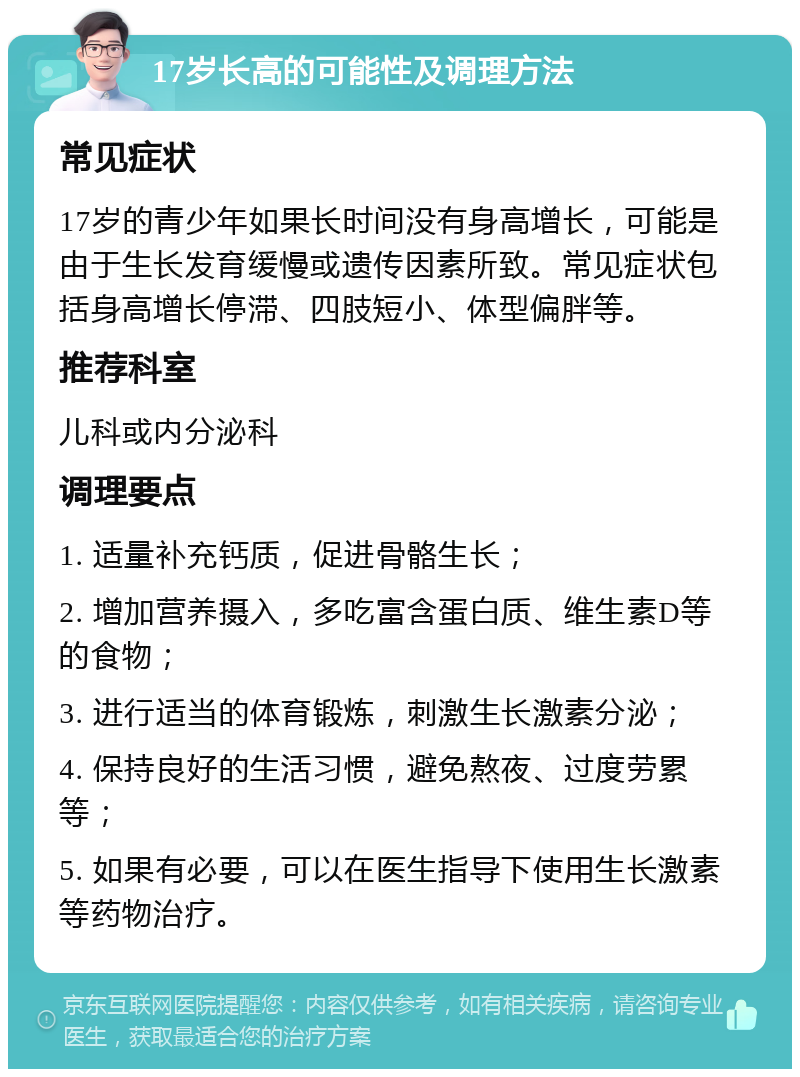 17岁长高的可能性及调理方法 常见症状 17岁的青少年如果长时间没有身高增长，可能是由于生长发育缓慢或遗传因素所致。常见症状包括身高增长停滞、四肢短小、体型偏胖等。 推荐科室 儿科或内分泌科 调理要点 1. 适量补充钙质，促进骨骼生长； 2. 增加营养摄入，多吃富含蛋白质、维生素D等的食物； 3. 进行适当的体育锻炼，刺激生长激素分泌； 4. 保持良好的生活习惯，避免熬夜、过度劳累等； 5. 如果有必要，可以在医生指导下使用生长激素等药物治疗。