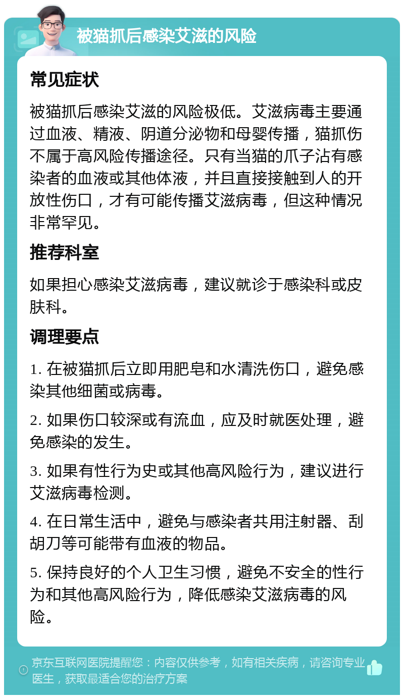 被猫抓后感染艾滋的风险 常见症状 被猫抓后感染艾滋的风险极低。艾滋病毒主要通过血液、精液、阴道分泌物和母婴传播，猫抓伤不属于高风险传播途径。只有当猫的爪子沾有感染者的血液或其他体液，并且直接接触到人的开放性伤口，才有可能传播艾滋病毒，但这种情况非常罕见。 推荐科室 如果担心感染艾滋病毒，建议就诊于感染科或皮肤科。 调理要点 1. 在被猫抓后立即用肥皂和水清洗伤口，避免感染其他细菌或病毒。 2. 如果伤口较深或有流血，应及时就医处理，避免感染的发生。 3. 如果有性行为史或其他高风险行为，建议进行艾滋病毒检测。 4. 在日常生活中，避免与感染者共用注射器、刮胡刀等可能带有血液的物品。 5. 保持良好的个人卫生习惯，避免不安全的性行为和其他高风险行为，降低感染艾滋病毒的风险。