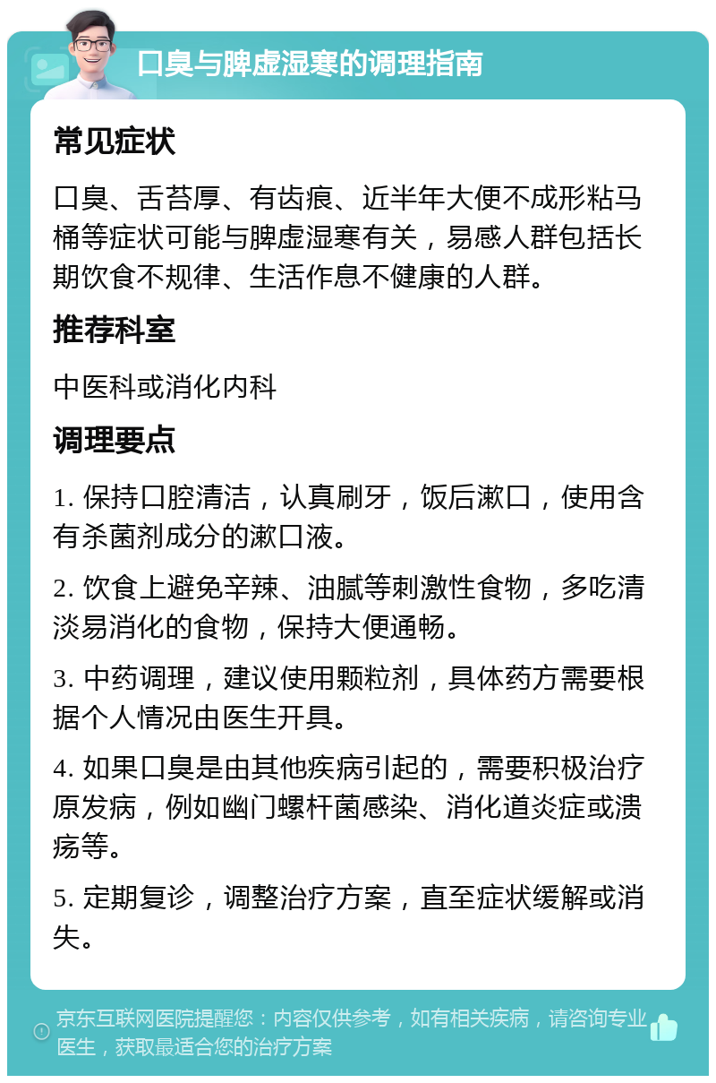 口臭与脾虚湿寒的调理指南 常见症状 口臭、舌苔厚、有齿痕、近半年大便不成形粘马桶等症状可能与脾虚湿寒有关，易感人群包括长期饮食不规律、生活作息不健康的人群。 推荐科室 中医科或消化内科 调理要点 1. 保持口腔清洁，认真刷牙，饭后漱口，使用含有杀菌剂成分的漱口液。 2. 饮食上避免辛辣、油腻等刺激性食物，多吃清淡易消化的食物，保持大便通畅。 3. 中药调理，建议使用颗粒剂，具体药方需要根据个人情况由医生开具。 4. 如果口臭是由其他疾病引起的，需要积极治疗原发病，例如幽门螺杆菌感染、消化道炎症或溃疡等。 5. 定期复诊，调整治疗方案，直至症状缓解或消失。