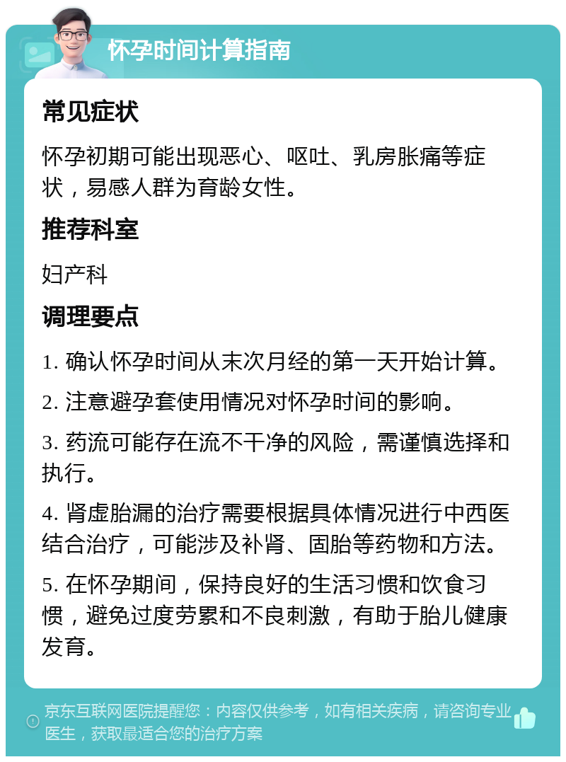 怀孕时间计算指南 常见症状 怀孕初期可能出现恶心、呕吐、乳房胀痛等症状，易感人群为育龄女性。 推荐科室 妇产科 调理要点 1. 确认怀孕时间从末次月经的第一天开始计算。 2. 注意避孕套使用情况对怀孕时间的影响。 3. 药流可能存在流不干净的风险，需谨慎选择和执行。 4. 肾虚胎漏的治疗需要根据具体情况进行中西医结合治疗，可能涉及补肾、固胎等药物和方法。 5. 在怀孕期间，保持良好的生活习惯和饮食习惯，避免过度劳累和不良刺激，有助于胎儿健康发育。