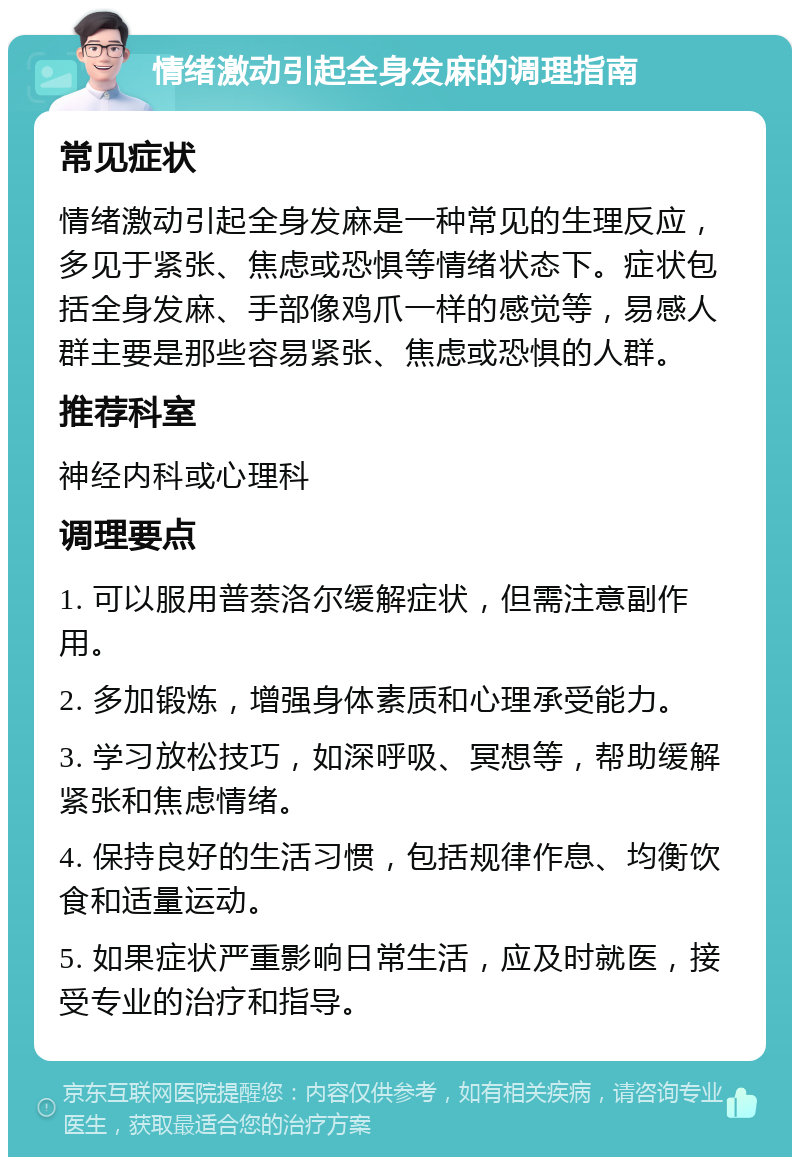 情绪激动引起全身发麻的调理指南 常见症状 情绪激动引起全身发麻是一种常见的生理反应，多见于紧张、焦虑或恐惧等情绪状态下。症状包括全身发麻、手部像鸡爪一样的感觉等，易感人群主要是那些容易紧张、焦虑或恐惧的人群。 推荐科室 神经内科或心理科 调理要点 1. 可以服用普萘洛尔缓解症状，但需注意副作用。 2. 多加锻炼，增强身体素质和心理承受能力。 3. 学习放松技巧，如深呼吸、冥想等，帮助缓解紧张和焦虑情绪。 4. 保持良好的生活习惯，包括规律作息、均衡饮食和适量运动。 5. 如果症状严重影响日常生活，应及时就医，接受专业的治疗和指导。