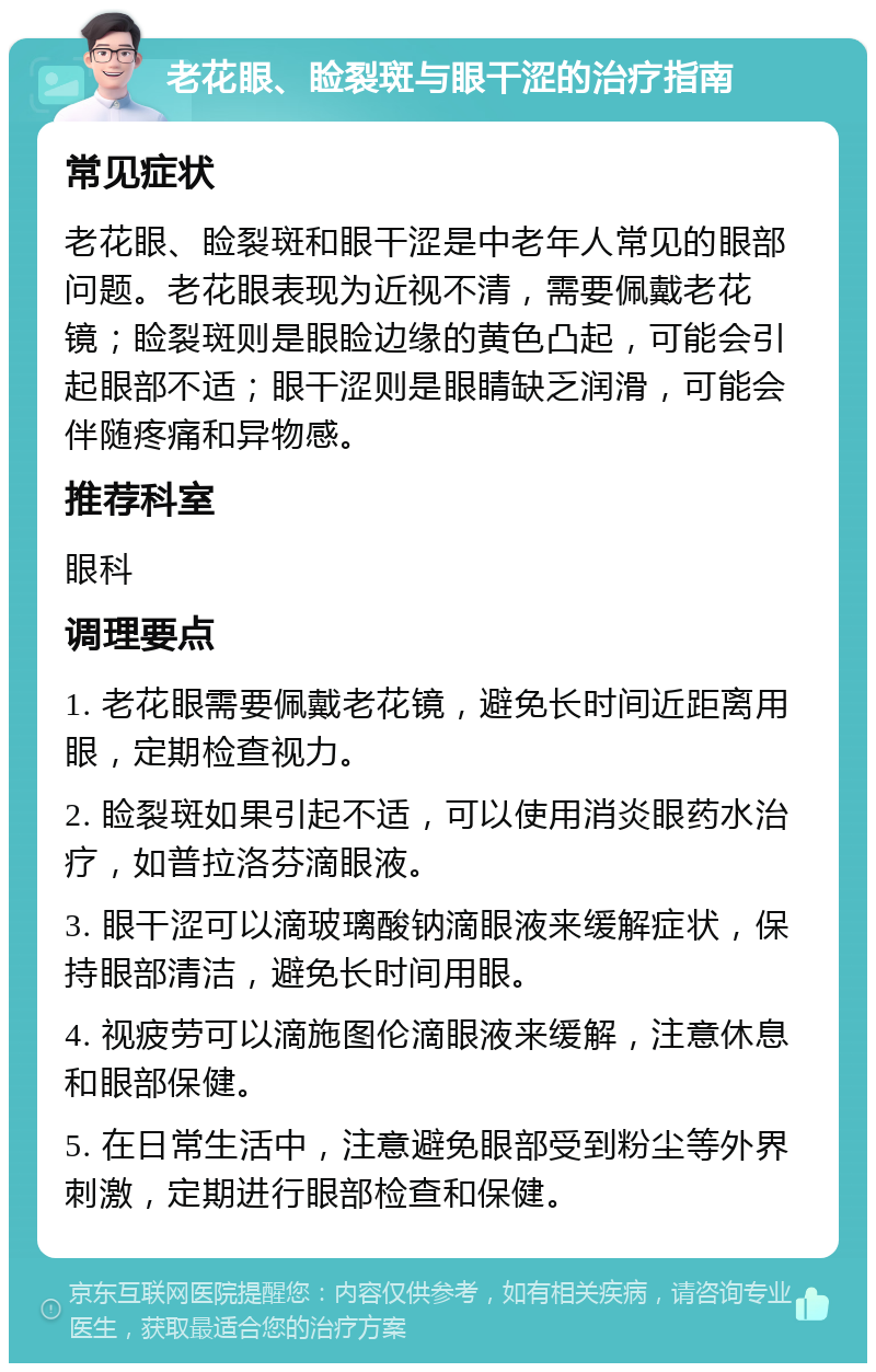 老花眼、睑裂斑与眼干涩的治疗指南 常见症状 老花眼、睑裂斑和眼干涩是中老年人常见的眼部问题。老花眼表现为近视不清，需要佩戴老花镜；睑裂斑则是眼睑边缘的黄色凸起，可能会引起眼部不适；眼干涩则是眼睛缺乏润滑，可能会伴随疼痛和异物感。 推荐科室 眼科 调理要点 1. 老花眼需要佩戴老花镜，避免长时间近距离用眼，定期检查视力。 2. 睑裂斑如果引起不适，可以使用消炎眼药水治疗，如普拉洛芬滴眼液。 3. 眼干涩可以滴玻璃酸钠滴眼液来缓解症状，保持眼部清洁，避免长时间用眼。 4. 视疲劳可以滴施图伦滴眼液来缓解，注意休息和眼部保健。 5. 在日常生活中，注意避免眼部受到粉尘等外界刺激，定期进行眼部检查和保健。