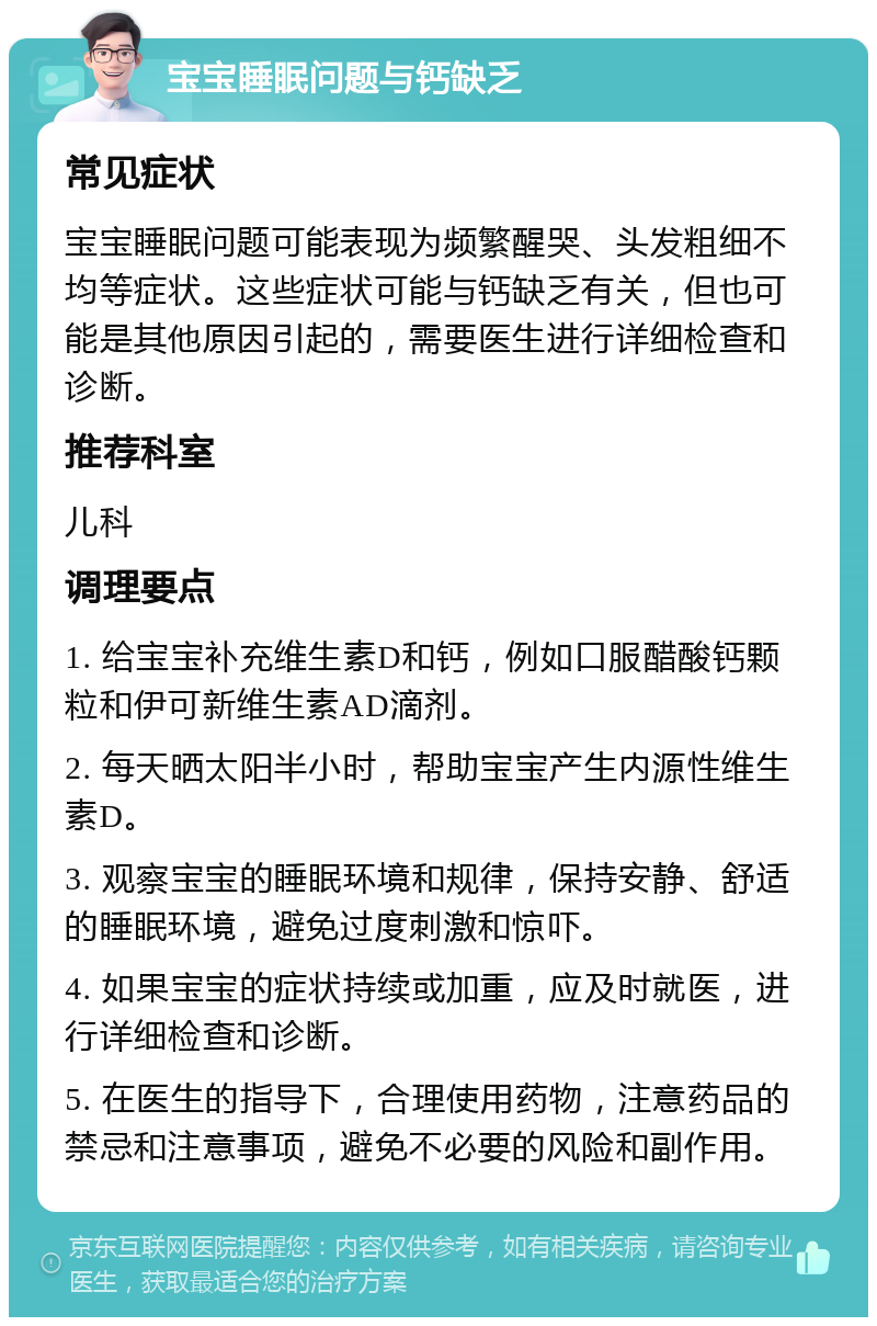 宝宝睡眠问题与钙缺乏 常见症状 宝宝睡眠问题可能表现为频繁醒哭、头发粗细不均等症状。这些症状可能与钙缺乏有关，但也可能是其他原因引起的，需要医生进行详细检查和诊断。 推荐科室 儿科 调理要点 1. 给宝宝补充维生素D和钙，例如口服醋酸钙颗粒和伊可新维生素AD滴剂。 2. 每天晒太阳半小时，帮助宝宝产生内源性维生素D。 3. 观察宝宝的睡眠环境和规律，保持安静、舒适的睡眠环境，避免过度刺激和惊吓。 4. 如果宝宝的症状持续或加重，应及时就医，进行详细检查和诊断。 5. 在医生的指导下，合理使用药物，注意药品的禁忌和注意事项，避免不必要的风险和副作用。