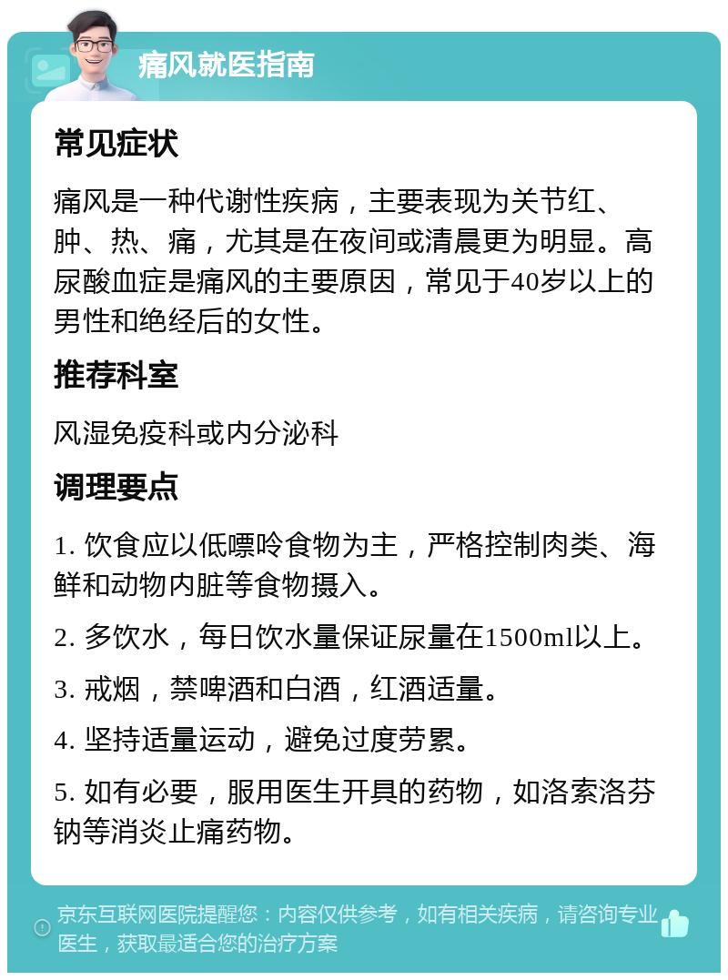 痛风就医指南 常见症状 痛风是一种代谢性疾病，主要表现为关节红、肿、热、痛，尤其是在夜间或清晨更为明显。高尿酸血症是痛风的主要原因，常见于40岁以上的男性和绝经后的女性。 推荐科室 风湿免疫科或内分泌科 调理要点 1. 饮食应以低嘌呤食物为主，严格控制肉类、海鲜和动物内脏等食物摄入。 2. 多饮水，每日饮水量保证尿量在1500ml以上。 3. 戒烟，禁啤酒和白酒，红酒适量。 4. 坚持适量运动，避免过度劳累。 5. 如有必要，服用医生开具的药物，如洛索洛芬钠等消炎止痛药物。