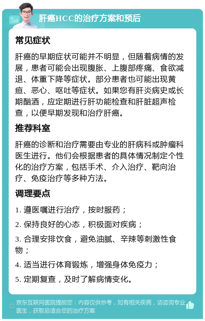 肝癌HCC的治疗方案和预后 常见症状 肝癌的早期症状可能并不明显，但随着病情的发展，患者可能会出现腹胀、上腹部疼痛、食欲减退、体重下降等症状。部分患者也可能出现黄疸、恶心、呕吐等症状。如果您有肝炎病史或长期酗酒，应定期进行肝功能检查和肝脏超声检查，以便早期发现和治疗肝癌。 推荐科室 肝癌的诊断和治疗需要由专业的肝病科或肿瘤科医生进行。他们会根据患者的具体情况制定个性化的治疗方案，包括手术、介入治疗、靶向治疗、免疫治疗等多种方法。 调理要点 1. 遵医嘱进行治疗，按时服药； 2. 保持良好的心态，积极面对疾病； 3. 合理安排饮食，避免油腻、辛辣等刺激性食物； 4. 适当进行体育锻炼，增强身体免疫力； 5. 定期复查，及时了解病情变化。