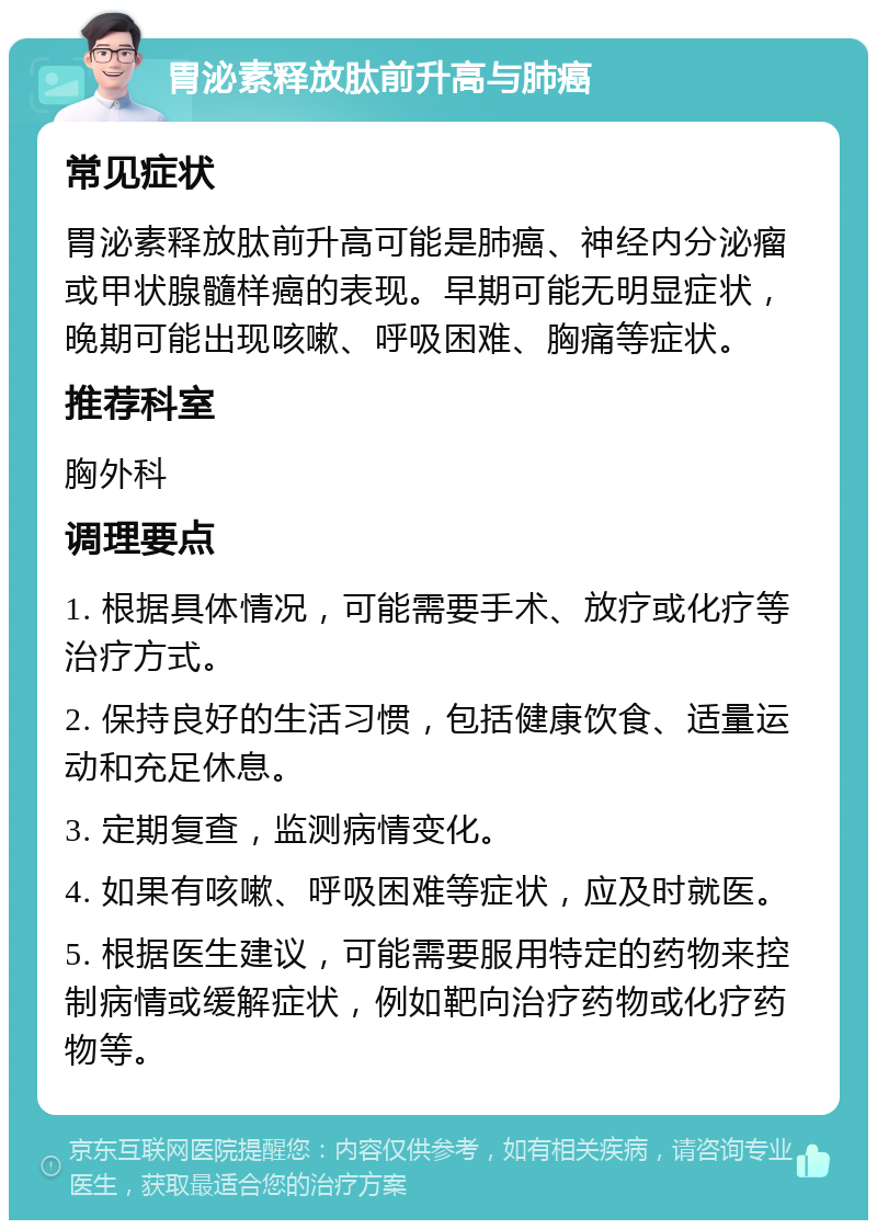 胃泌素释放肽前升高与肺癌 常见症状 胃泌素释放肽前升高可能是肺癌、神经内分泌瘤或甲状腺髓样癌的表现。早期可能无明显症状，晚期可能出现咳嗽、呼吸困难、胸痛等症状。 推荐科室 胸外科 调理要点 1. 根据具体情况，可能需要手术、放疗或化疗等治疗方式。 2. 保持良好的生活习惯，包括健康饮食、适量运动和充足休息。 3. 定期复查，监测病情变化。 4. 如果有咳嗽、呼吸困难等症状，应及时就医。 5. 根据医生建议，可能需要服用特定的药物来控制病情或缓解症状，例如靶向治疗药物或化疗药物等。