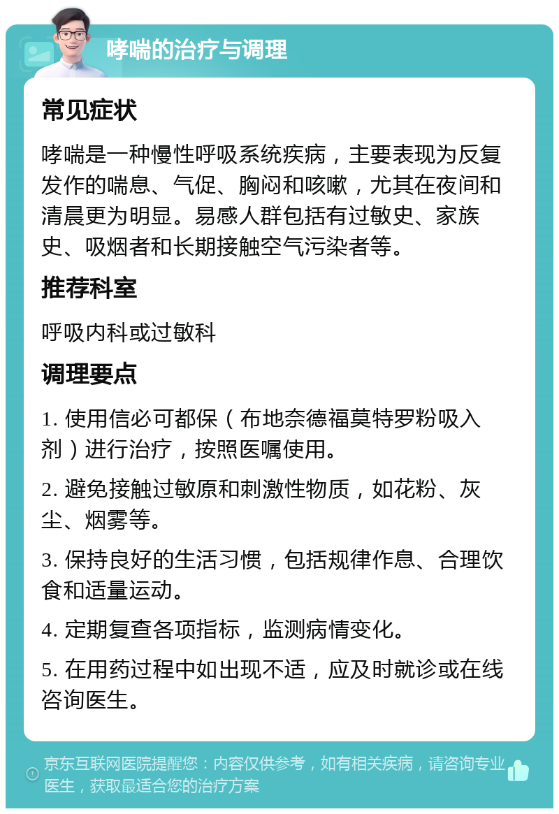 哮喘的治疗与调理 常见症状 哮喘是一种慢性呼吸系统疾病，主要表现为反复发作的喘息、气促、胸闷和咳嗽，尤其在夜间和清晨更为明显。易感人群包括有过敏史、家族史、吸烟者和长期接触空气污染者等。 推荐科室 呼吸内科或过敏科 调理要点 1. 使用信必可都保（布地奈德福莫特罗粉吸入剂）进行治疗，按照医嘱使用。 2. 避免接触过敏原和刺激性物质，如花粉、灰尘、烟雾等。 3. 保持良好的生活习惯，包括规律作息、合理饮食和适量运动。 4. 定期复查各项指标，监测病情变化。 5. 在用药过程中如出现不适，应及时就诊或在线咨询医生。