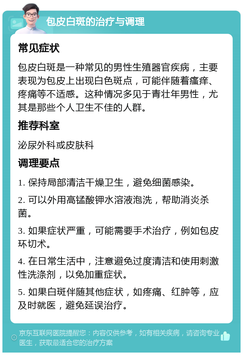 包皮白斑的治疗与调理 常见症状 包皮白斑是一种常见的男性生殖器官疾病，主要表现为包皮上出现白色斑点，可能伴随着瘙痒、疼痛等不适感。这种情况多见于青壮年男性，尤其是那些个人卫生不佳的人群。 推荐科室 泌尿外科或皮肤科 调理要点 1. 保持局部清洁干燥卫生，避免细菌感染。 2. 可以外用高锰酸钾水溶液泡洗，帮助消炎杀菌。 3. 如果症状严重，可能需要手术治疗，例如包皮环切术。 4. 在日常生活中，注意避免过度清洁和使用刺激性洗涤剂，以免加重症状。 5. 如果白斑伴随其他症状，如疼痛、红肿等，应及时就医，避免延误治疗。