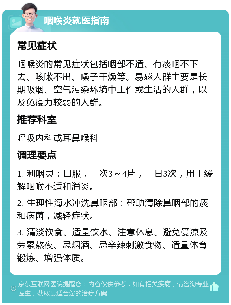 咽喉炎就医指南 常见症状 咽喉炎的常见症状包括咽部不适、有痰咽不下去、咳嗽不出、嗓子干燥等。易感人群主要是长期吸烟、空气污染环境中工作或生活的人群，以及免疫力较弱的人群。 推荐科室 呼吸内科或耳鼻喉科 调理要点 1. 利咽灵：口服，一次3～4片，一日3次，用于缓解咽喉不适和消炎。 2. 生理性海水冲洗鼻咽部：帮助清除鼻咽部的痰和病菌，减轻症状。 3. 清淡饮食、适量饮水、注意休息、避免受凉及劳累熬夜、忌烟酒、忌辛辣刺激食物、适量体育锻炼、增强体质。