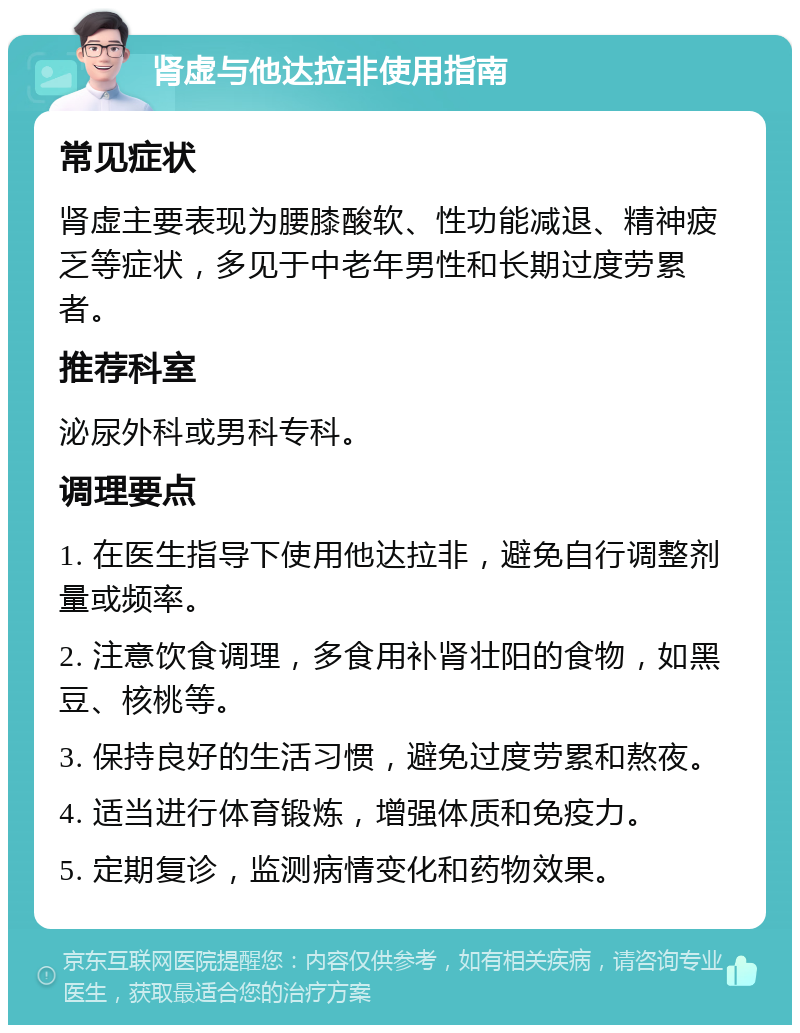 肾虚与他达拉非使用指南 常见症状 肾虚主要表现为腰膝酸软、性功能减退、精神疲乏等症状，多见于中老年男性和长期过度劳累者。 推荐科室 泌尿外科或男科专科。 调理要点 1. 在医生指导下使用他达拉非，避免自行调整剂量或频率。 2. 注意饮食调理，多食用补肾壮阳的食物，如黑豆、核桃等。 3. 保持良好的生活习惯，避免过度劳累和熬夜。 4. 适当进行体育锻炼，增强体质和免疫力。 5. 定期复诊，监测病情变化和药物效果。